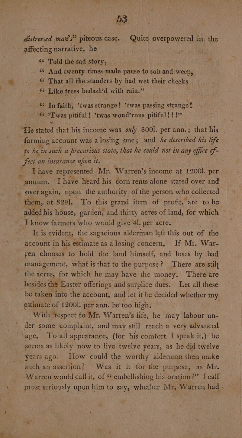 = o3 distressed man’s” piteous case. Quite overpowered in) the affecting narrative, he r re “ Told the sad story, ? 4 + “¢ And twenty. times made pause to soband weep, — “ That all the standers by had wet their checks | sn Like trees peach with rain.” *¢ In faith, ’twas atraneut ?twas passing strange! oT was pitiful! ’twas wond’rous pitiful!!!” “He stated that his income was only 800l. per ann.; that his farming account was a losing one; and he described his life to bei in such a precarious state, that he could not in any office ef- fect ¢ an insurance u/ion it. : ' Thave represented Mr. Warren’s income at 12001. per ‘annum. iat have heard his corn rents alone stated over and everagain, upon the. authority of the person who collected them, at $291. To this grand item of profit, are to be added his house, garden, and thirty acres of land, for which T know farmers who would give 41. per acre. It is evident, the sagacious alderman left this out of the account in his estimate as alosing concern, If M1. War- ren chooses to hold’ the land himself, and loses by -bad management, what is that to the purpose? There are stil] the acres, for which he may have the money. There are besides thé Easter offerings and surplice dues. Let all these be taken into the account, and let it be decided whether ae With “respect to Mr. Warren’s life, he may labour un- der some complaint, and may still reach a very advanced seems as likely now to live twelve years, as he did twelve such an assertion? Was it it for the purpose, as Mr. Warren would call it, of ** embellishing his oration?” [call J