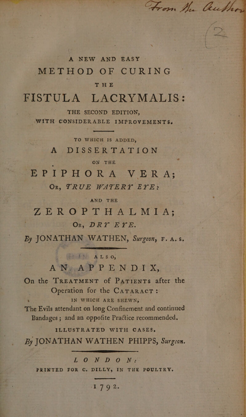 A NEW AND EASY METHOD OF CURING THE FISTULA LACRYMALIS: THE SECOND EDITION, WITH CONSIDERABLE IMPROVEMENTS, TO WHICH IS ADDED, A £Di Se Ee Rok CON ON THE EPIPHORA VERA; Ox, TRUE WATERY EYE: aa AND THE ZEROPTHALMIA; Or, DRY EYE. By JONATHAN WATHEN, Surgeon, F. As. ; GA 415.0; A Waeeh? P EN: D-T X,, On the TREATMENT of Parrents after the Operation for the CaTaRactT: ‘ IN WHICH ARE SHEWN, The Evils attendant on long Confinement and continued Bandages ; and an oppofite Practice recommended, ILLUSTRATED WITH CASES, By JONATHAN WATHEN PHIPPS, Surgeon. LORE D SO oN PRINTED FOR C. DILLY, IN THE POULTRY. ‘1792.