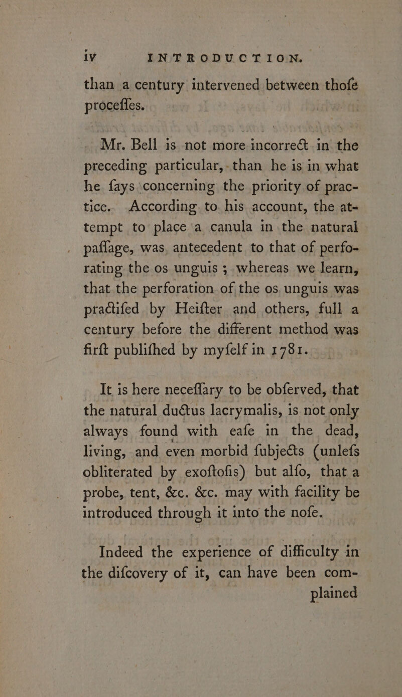 than a century intervened between thofe procefles. Mr. Bell is not more incorrect. in the preceding particular,.than he is in what he fays concerning the priority of prac- tice. According to his account, the at- tempt to place'a canula in the natural paflage, was, antecedent to that of perfo- rating the os unguis ; whereas we learn, that the perforation of the os. unguis was practifed by Heifter and others, full a century before the different method was firft publifhed by myfelf in 1781. It is here neceflary to be obferved, that the natural ductus lacrymalis, is not only always found with eafe in the dead, living, and even morbid fubje&amp;ts (unlefs obliterated by exoftofis) but alfo, that a probe, tent, &amp;c. &amp;c. may with facility be introduced through it into the nofe. Indeed the experience of difficulty in the difcovery of it, can have been com- plained