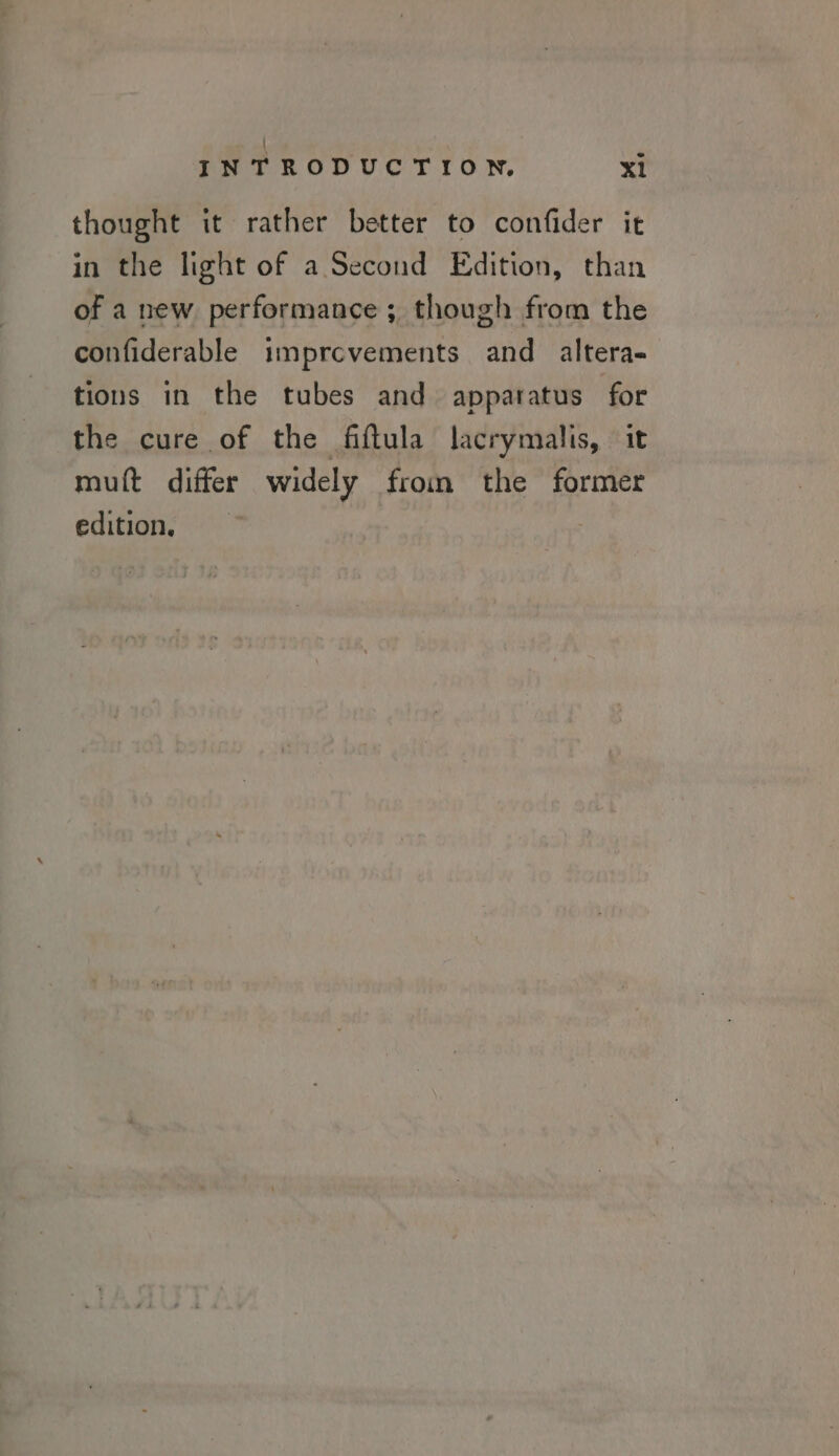 \ INTRODUCTION. XI thought it rather better to confider it in the light of a Second Edition, than of a new performance ; though from the confiderable imprcevements and altera- tions in the tubes and apparatus for the cure of the fiftula lacrymalis, it muft differ widely from the former edition,