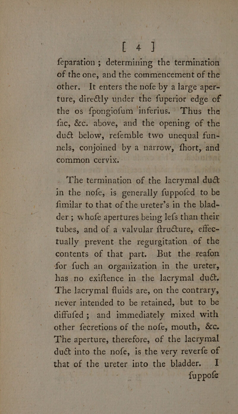 eae feparation ; determining the termination of the one, and the commencement of the other. It enters the nofe by a large aper- ture, diretly under the fuperior edge of the os fpongiofum ‘inferius. Thus the fac, &amp;c. above, and the opening of the du&amp; below, refemble two unequal fun- nels, conjoined by a narrow, fhort, and common cervix. The termination of the lacrymal du&amp; in the nofe, is generally fuppofed to be fimilar to that of the ureter’s in the blad- der ; whofe apertures being lefs than their tubes, and of a valvular ftruture, effec- tually prevent the regurgitation of the contents of that part. But the reafon for fuch an organization in the ureter, has no exiftence in the lacrymal dud, The lacrymal fluids are, on the contrary, never intended to be retained, but to be diffufed ; and immediately mixed with other fecretions of the nofe, mouth, &amp;c. The aperture, therefore, of the lacrymal duct into the nofe, is the very reverfe of that of the ureter into the bladder. I fuppofe