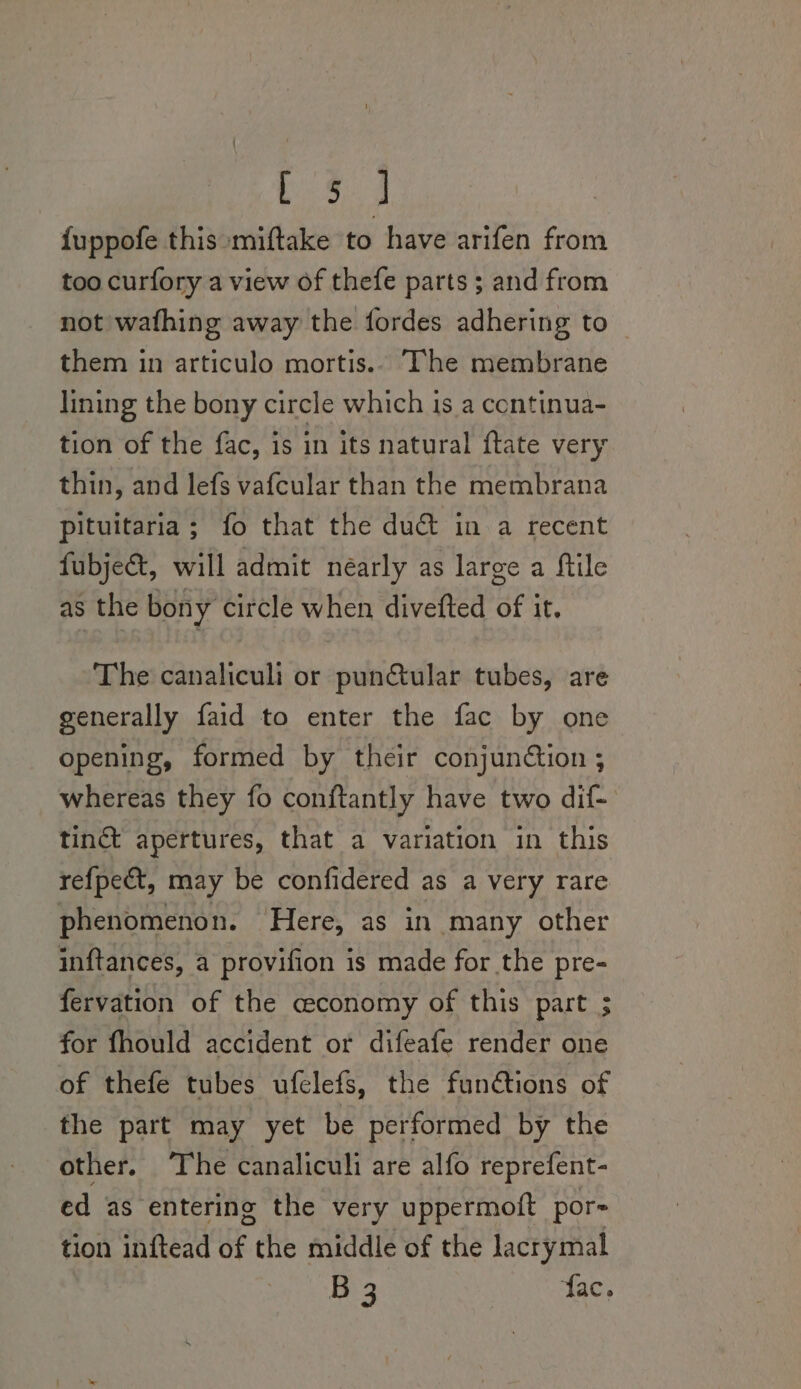 i S54 {uppofe this miftake to have arifen from too curfory a view of thefe parts ; and from not wafhing away the fordes adhering to them in articulo mortis.- The membrane lining the bony circle which is a continua- tion of the fac, is in its natural ftate very thin, and lefs vafcular than the membrana pituitaria; fo that the duc in a recent fubje&amp;, will admit néarly as large a Mile as the bony circle when divefted of it. The canaliculi or punctular tubes, are generally faid to enter the fac by one opening, formed by their conjunction ; whereas they fo conftantly have two dif- tinct apertures, that a variation in this refpect, may be confidered as a very rare phenomenon. Here, as in many other inftances, a provifion is made for the pre- fervation of the economy of this part ; for fhould accident or difeafe render one of thefe tubes ufelefs, the fun@tions of the part may yet be performed by the other. The canaliculi are alfo reprefent- ed as entering the very uppermoft por- tion inftead of the middle of the lacrymal B 3 fac.