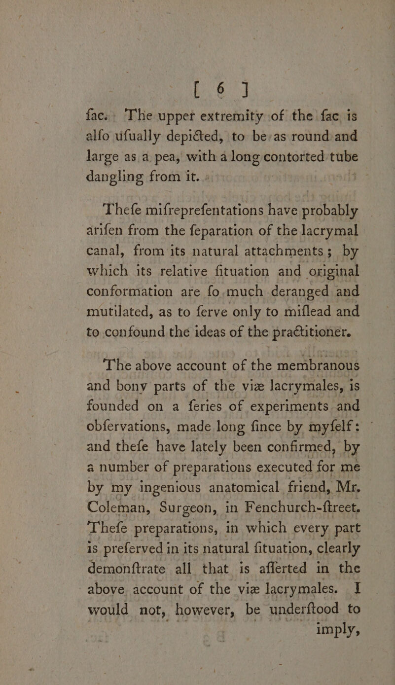 bi 8 oS fac. The upper extremity of the fac is alfo ufually depicted, to be: as round and large as a pea, with a long contorted tube dangling from it. » | Thefe mifreprefentations have probably arifen from the feparation of the lacrymal canal, from its natural attachments; by which its relative fituation and original conformation are fo.much deranged and mutilated, as to ferve only to miflead and to confound the ideas of the practitioner. The above account of the membranous and bony parts of the vize lacr ymales, i is founded on a feries of experiments and obfervations, made long fince by myfelf: and thefe have lately been confirmed, by a number of preparations executed for mé by my ingenious anatomical. friend, Mr. Coleman, Surgeon, in Fenchurch- (treet. Thefe preparations, in which every. part is preferved in its natural fituation, clearly demonftrate all that is afferted in the above account of the vie lacrymales. I would not, however, be underftood to 7 a POG pie