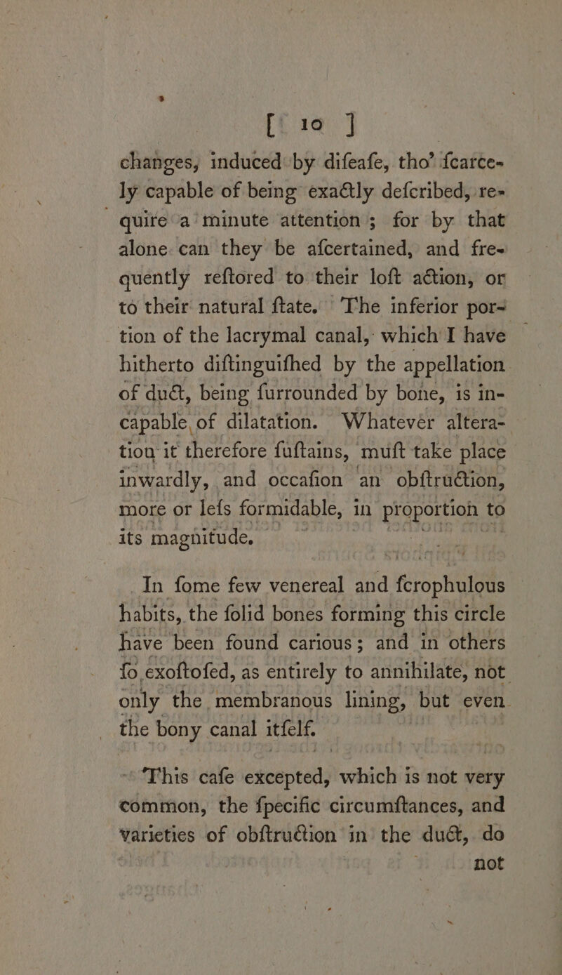 [10 J changes, induced by difeafe, tho’ fearce- ly capable of being exa@tly defcribed, re- quire a minute attention ; for by that alone. can they be afcertained, and fre- quently reftored to their loft action, or to their natural ftate. The inferior por- tion of the lacrymal canal, which I have — hitherto diftinguifhed by the appellation of duét, being furrounded by bone, is in- capable, of dilatation. Whatevér altera- tion it therefore fuftains, muft take place inwardly, and occafion an obitruction, more or lefs formidable, | in proportion to its magnitude, | | In fome few venereal and reSpntattie habits, the folid bones forming this circle have been found carious; and in others fo exoftofed, as entirely to annihilate, not only the membranous lining, but even. the bony canal itfelf, This cafe excepted, ocbichi! is not very common, the {pecific circumftances, and varieties of obftruction in the dud, deo | | ; not