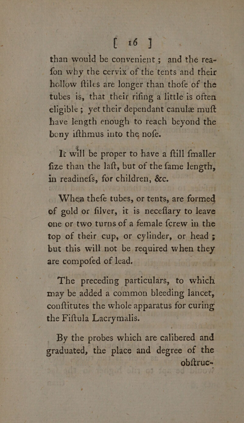 than would be convenient ; and thé rea- fon why the cervix of the tents and their hollow ftiles are longer than thofe of the tubes is, that their rifing a little is often eligible ; yet their dependant canule muft aie length enough to reach beyond the bony ifthmus into the nofe. le will Be proper to have a ftill finalller fize than the laft, but of the fame length, in readinefs, for children, &amp;c. Whea thefe tubes, or tents, are formed of gold or filver, it is neceflary to leave one or two turns of a female fcrew in the top of their cup, or cylinder, or head ; but this will not be required when they are compofed of lead. The preceding particulars, to which may be added a common bleeding lancet, conftitutes the whole apparatus for curing the Fiftula Lacrymalis. _ By the probes which are calibered and graduated, the place and degree of the obftruc-