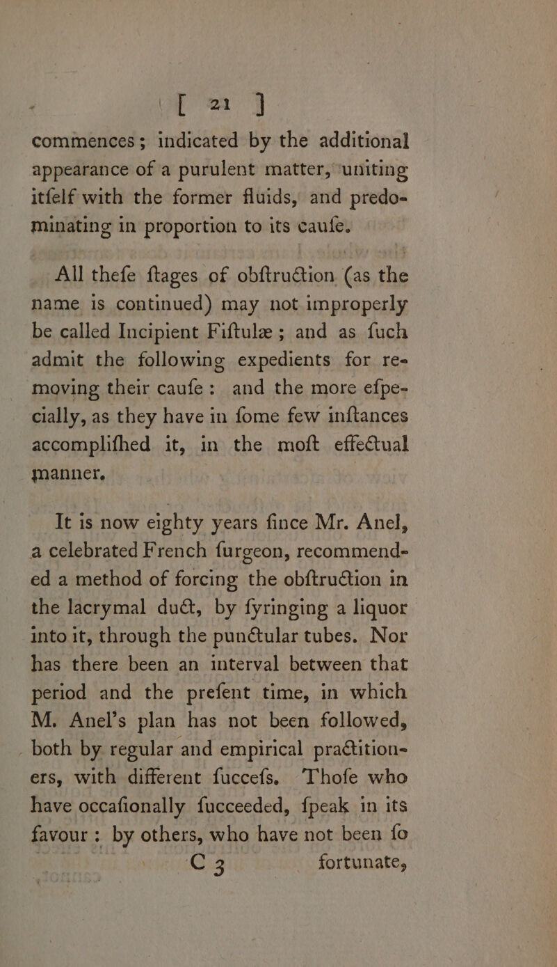 fea commences; indicated by the additional appearance of a purulent matter, ‘uniting itfelf with the former fluids, and predo- minating in proportion to its caufe. All thefe ftages of obftruction. (as the name is continued) may not improperly be called Incipient Fiftule ; and as fuch admit the following expedients for re- moving their caufe: and the more efpe- cially, as they have in fome few inftances accomplifhed it, in the moft effectual manner. It is now eighty years fince Mr. Anel, a celebrated French furgeon, recommend- ed a method of forcing the obftruction in the lacrymal dud, by fyringing a liquor into it, through the punétular tubes. Nor has there been an interval between that period and the prefent time, in which M. Anel’s plan has not been followed, _ both by. regular and empirical praétition- ers, with different fuccefs. Thofe who have occafionally fucceeded, {peak in its favour: by others, who have not been fo fh coe: fortunate,