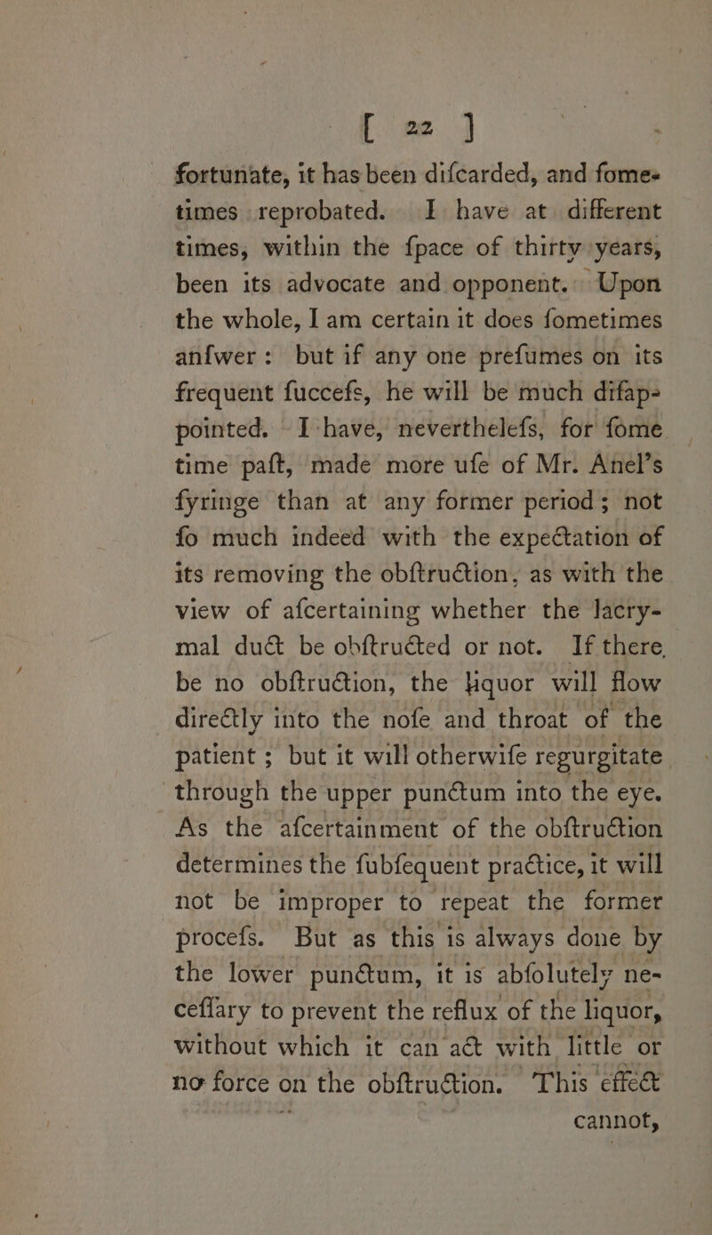 fortunate, it has been difcarded, and fomes times reprobated. I have at. different times, within the {pace of thirty years, been its advocate and opponent.. Upon the whole, I am certain it does fometimes anfwer: but if any one prefumes on its frequent fuccefs, he will be much difap- pointed. - I have, neverthelefs, for fome time paft, made more ufe of Mr. Anel’s fyringe than at any former period; not fo much indeed with the expectation of its removing the obftruction, as with the view of afcertaining whether the lacry- mal duct be obftructed or not. If there, be no obftruction, the Hquor will flow dire€tly into the nofe and throat of the patient ; but it will otherwife regurgitate. through the upper pun¢ctum into the eye. As the afcertainment of the obftru@tion determines the fubfequent practice, it will not be improper to repeat the former procefs. But as this is always done by the lower punétum, it is abfolutely ne- ceflary to prevent the reflux of the liquor, without which it can act with little or no force on the obftruétion. This cffe&amp; cannot,