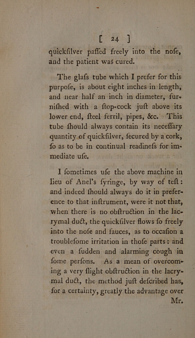 quickfilver pafled freely into the nofe, and the patient was cured. The glafs tube which I prefer for this purpofe, is about eight inches in length, and near half an inch in diameter, furs nifhed with a ftop-cock juft above its lower end, fteel ferril, pipes, &amp;c. This. tube fhould always contain its necefflary quantity of quickfilver, fecured by a cork, fo as to be in continual readinefs for im- mediate ufe I fometimes ufe the above machine in lieu of Anel’s fyringe, by way of teft: and indeed fhould always do it in prefer- ence to that inftrument, were it not that, when there is no obftruétion in the lac- rymal duct, the quickfilver flows fo freely into the nofe and fauces, as to occafion a troublefome irritation in thofe parts: and even a fudden and alarming cough in fome. perfons. As a mean of. overcom~ ing a very flight obftrudtion in the lacry- mal duct, the method juft defcribed has, for a certainty, greatly the advantage over Mr.
