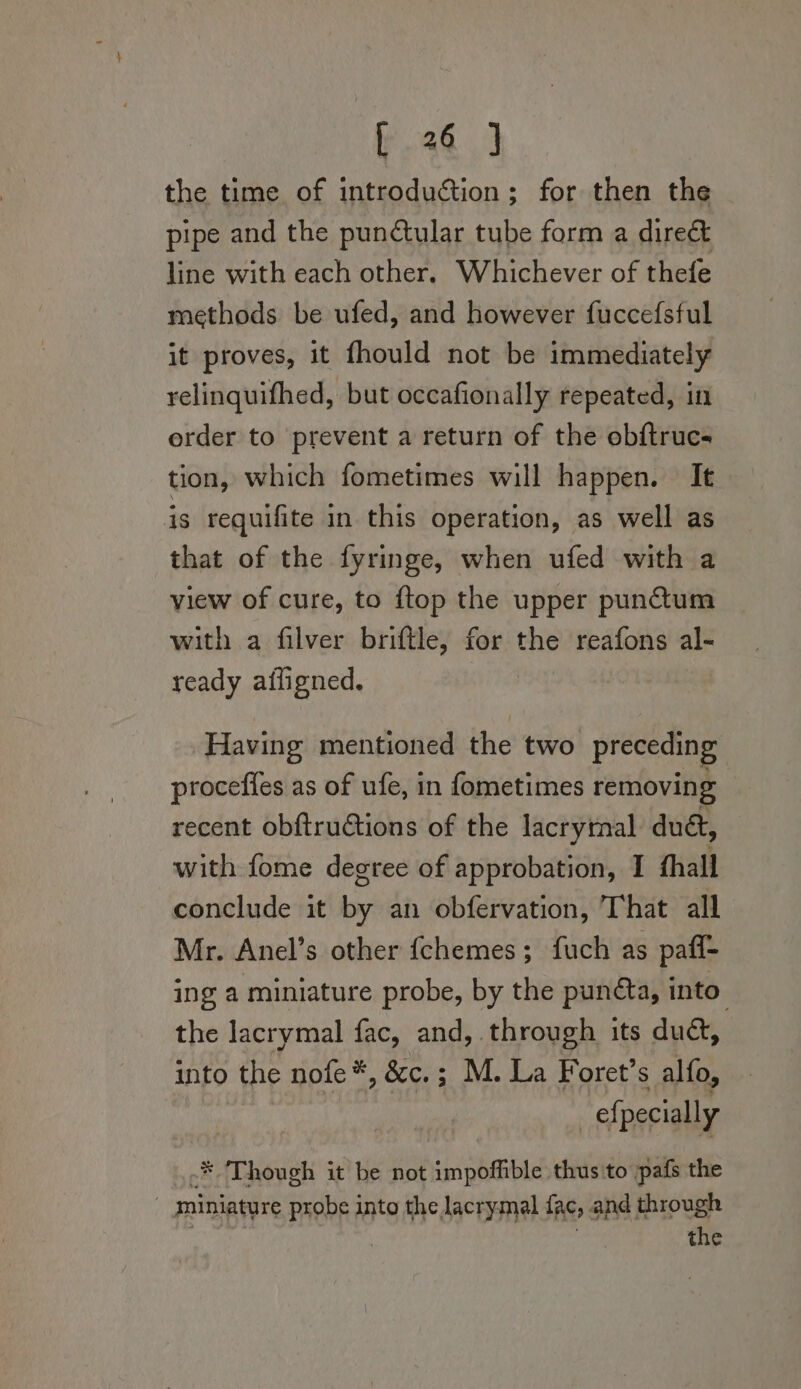 the time of introduction; for then the pipe and the punctular tube form a direé&amp;t line with each other. Whichever of thefe methods be ufed, and however fuccefsful it proves, it fhould not be immediately relinquifhed, but occafionally repeated, in erder to prevent a return of the obftrucs tion, which fometimes will happen. It is requifite in this operation, as well as that of the fyringe, when ufed with a view of cure, to {top the upper punctum with a filver briftle, for the reafons al- ready afligned. Having mentioned the two preceding procefies as of ufe, in fometimes removing recent obftructions of the lacrymal du&amp;, with fome degree of approbation, I fhall conclude it by an obfervation, That all Mr. Anel’s other {chemes; fuch as paff- ing a miniature probe, by the puncta, into the lacrymal fac, and, through its duct, into the nofe*, &amp;c.; M. La Foret’s alfo, efpecially * ‘Though it be not impoffible thus to pafs the : miniature probe into the lacrymal fac, and through | the