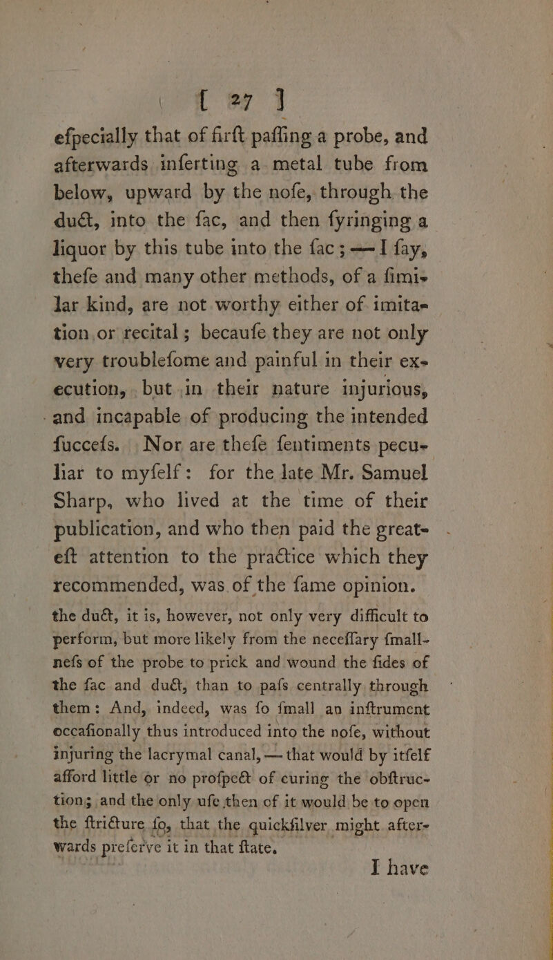 i 7 4 efpecially that of fir tt. paffing a probe, and afterwards inferting a metal tube from below, upward by the nofe, through the du&amp;, into the fac, and then fyringing a liquor by this tube into the fac;——I fay, thefe and many other methods, of a fimi+ lar kind, are not worthy either of imitas tion or recital ; becaufe they are not only very troublefome and painful in their ex- ecution, but in their nature injurious, -and incapable of producing the intended liar to myfelf: for the late Mr. Samuel Sharp, who lived at the time of their publication, and who then paid the great~ eft attention to the practice which they recommended, was. of the fame opinion. the duét, it is, however, not only very difficult to perform, but more likely from the neceflary {mall- nefs of the probe to prick and wound the fides of the fac and du, than to pafs centrally through them: And, indeed, was fo {mall an inftrument occafionally thus introduced into the nofe, without injuring the lacrymal canal, — that would by itfelf afford little or no profpe&amp; of curing the obftruc- tion; and the only ufe then of it would be to open the Beara fo, that the quickfilver might. after- wards prefer ve it in that flate, I have