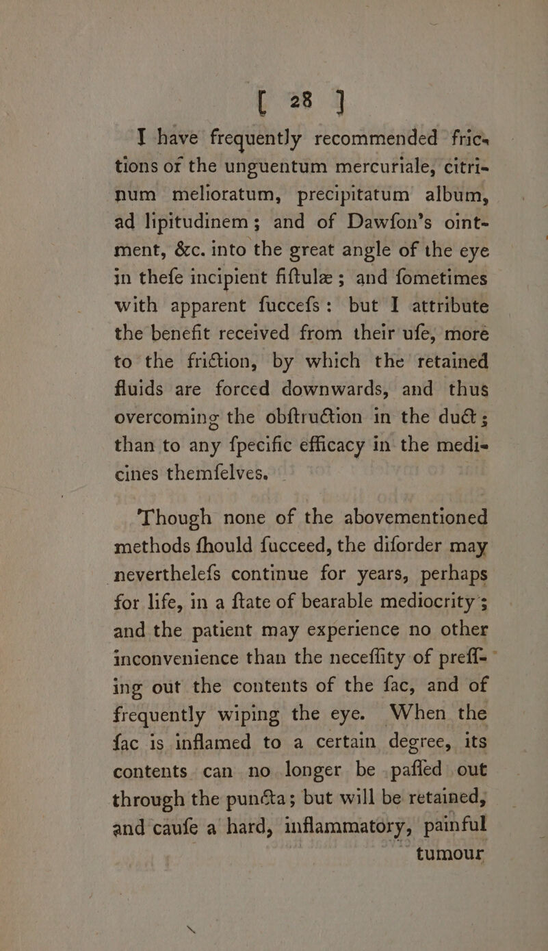 | 38 3 T have frequently recommended ‘frics tions or the unguentum mercuriale, citri= num melioratum, precipitatum album, ad lipitudinem; and of Dawfon’s oint- ment, &amp;c. into the great angle of the eye in thefe incipient fiftule ; and fometimes with apparent fuccefs: but I attribute the benefit received from their ufe, more to the friftion, by which the retained fluids are forced downwards, and thus overcoming the obftruétion in the dud ; than to any fpecific efficacy in the medi- cines themfelves. Though none of the abovementioned methods fhould fucceed, the diforder may -neverthelefs continue for years, perhaps for life, in a ftate of bearable mediocrity ; and the patient may experience no other inconvenience than the neceflity of preff-— ing out the contents of the fac, and of frequently wiping the eye. When the fac is inflamed to a certain degree, its contents can no longer be .pafled out through the puncta; but will be retained, and caufe a hard, inflammatory, painful _ tumour