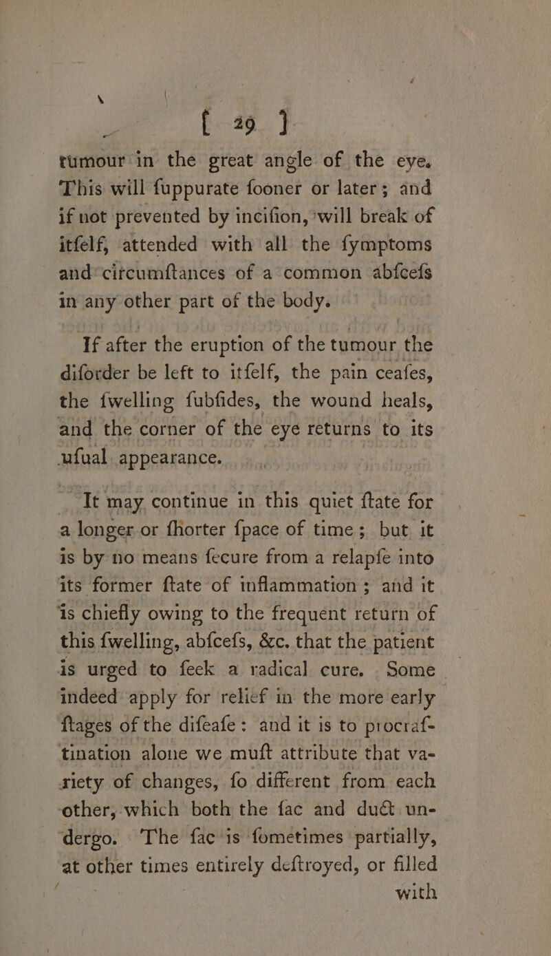 &gt; : | : ie [ 49 J tumour in the great angle of the eye. This will fuppurate fooner or later; and if not prevented by incifion, will break of itfelf, attended with all the fymptoms and’circumftances of a common abfcefs in any other part of the body. If after the eruption of the tumour the diforder be left to itfelf, the pain ceafes, the {welling fubfides, the wound heals, and the corner of the eyé returns to its ufual appearance. Bi ate may continue in this quiet ftate for a longer. or fhorter {pace of time; but it is by no means fecure from a relapfe into its former ftate of inflammation ; and it is chiefly owing to the frequent return of this fwelling, abfcefs, &amp;c. that the patient is urged to feck a radical cure. Some indeed apply for relief in the more early ftages of the difeafe: and it is to procraf- tination alone we muft attribute that va- riety of changes, fo different from each other, which both the fac and duct un- ‘dergo. The fac is fometimes ‘partially, at side times sont deftroyed, or filled ) with