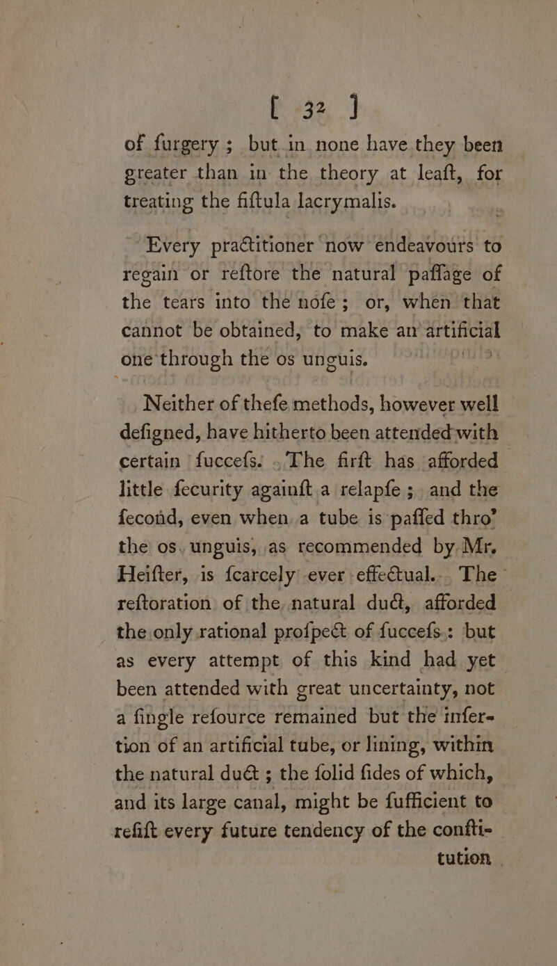 3%, J of furgery ; but in. none have they been greater than in the theory at leaft, for treating the fiftula lacrymalis. Every practitioner now endeavours to regain or reftore the natural paflage of the tears into the nofe: or, when that cannot be obtained, to make ar artificial one through the os unguis. yet: N either. of thefe maadhiads: however well defigned, have hitherto been attended with certain fuccefs! . The firft has afforded little fecurity againft a relapfe ;, and the fecond, even when.a tube is paffed thro’ the os. unguis, as recommended by Mr. Heifter, is fcarcely ever effectual... The reftoration of the natural dudt, afforded | the only rational pro{pect of fuccefs.: but as every attempt of this kind had yet been attended with great uncertainty, not a fingle refource mar ated but the tnfer- tion of an artificial tube, or lining, within the natural du@ ; the folid fides of which, and its large canal, might be fufficient to refift every future tendency of the confti- tution