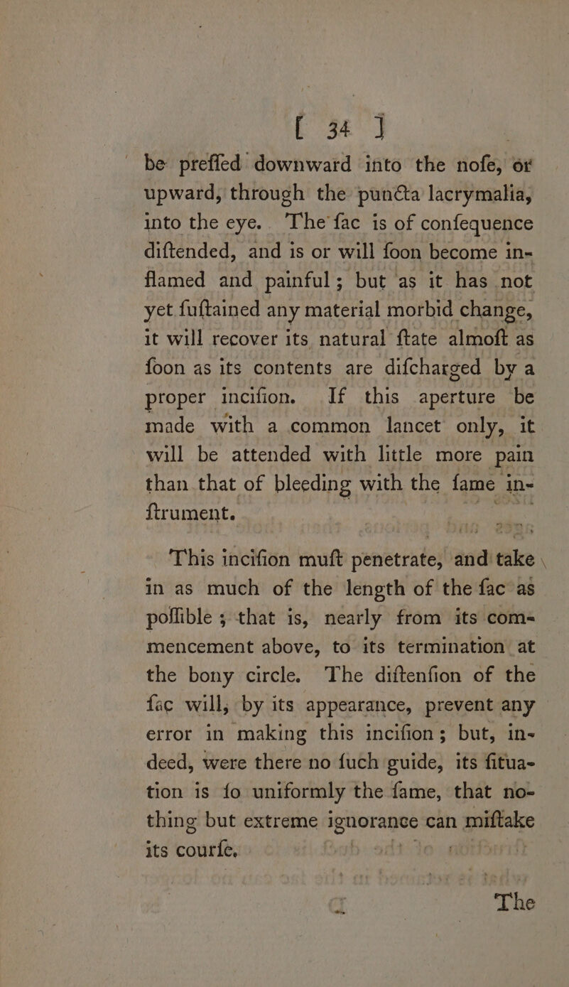 Sa, : be preffed downward into the nofe, ot upward, through the punéta lacrymalia, into the eye. The'fac is of confequence diftended, and is or will foon become in- flamed and painful; but as it has not yet fuftained any material morbid change, it will recover its natural ftate almoft as foon as its contents are difcharged by a proper incifion. If this aperture be made with a common lancet only, it will be attended with little more pain than that of bleeding with the fame in- ftrument. This incifion muft penetrate, and take. in as much of the length of the fac as pollible ; that is, nearly from its com- mencement above, to its termination at the bony circle. The diftenfion of the fac will, by its appearance, prevent any ~ error in making this incifion; but, in- deed, were there no fuch guide, its fitua- tion is fo uniformly the fame, that no- thing but extreme ignorance can miftake its courfe | T | | The