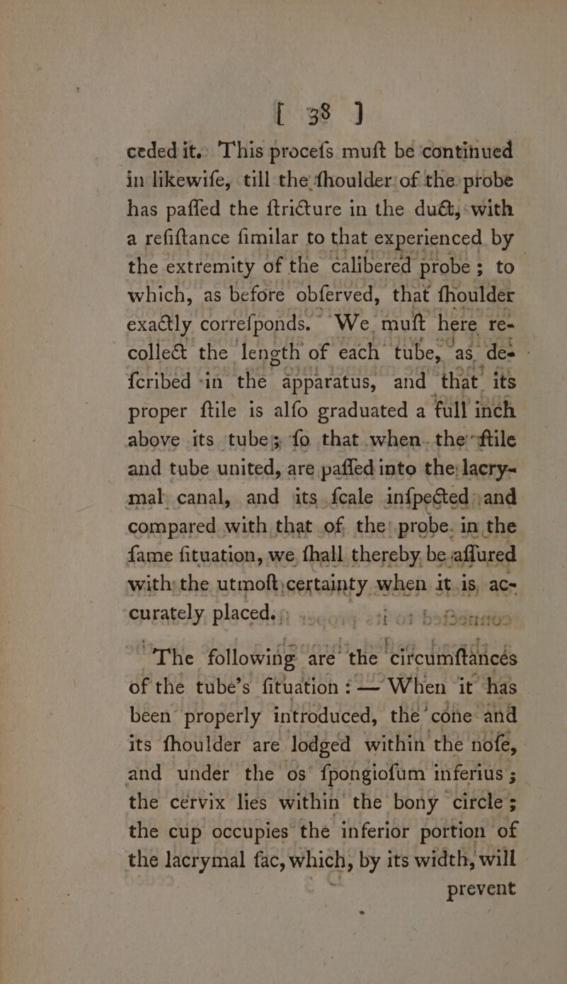 ceded it.) This procefs muft be ‘continued in likewife, till the {houlder:of the: probe has paffed the itri€ture in the du&amp;, with a refiftance fimilar to that experienced by the extremity of the calibered probe ; ; to. which, as before obferved, that fhoulder exactly correfponds. - We mutt here re- colle&amp; the length of each tube, ‘aS. “des | {cribed -in the apparatus, and ‘that’ its proper ftile is alfo graduated a full inch above its tubes fo that when. theftile and tube united, are pafled into the lacry~ mal canal, and its fcale infpected and compared with that of the: probe. in the fame fituation, we fhall thereby, be affured with; the utmoft; certainty when itis, ac- curately placed. f aieowe sips tata DIIGO ~The following are the ‘citcumftancés of the tube’s fituation : — “When it has been properly introduced, the cone and its fhoulder are. lodged within the nofe, and under the os {pongiofum 1 Inferius 5 the cervix lies within’ the bony circle; the cup occupies the inferior portion of the lacrymal fac, wis by its width, will phewere