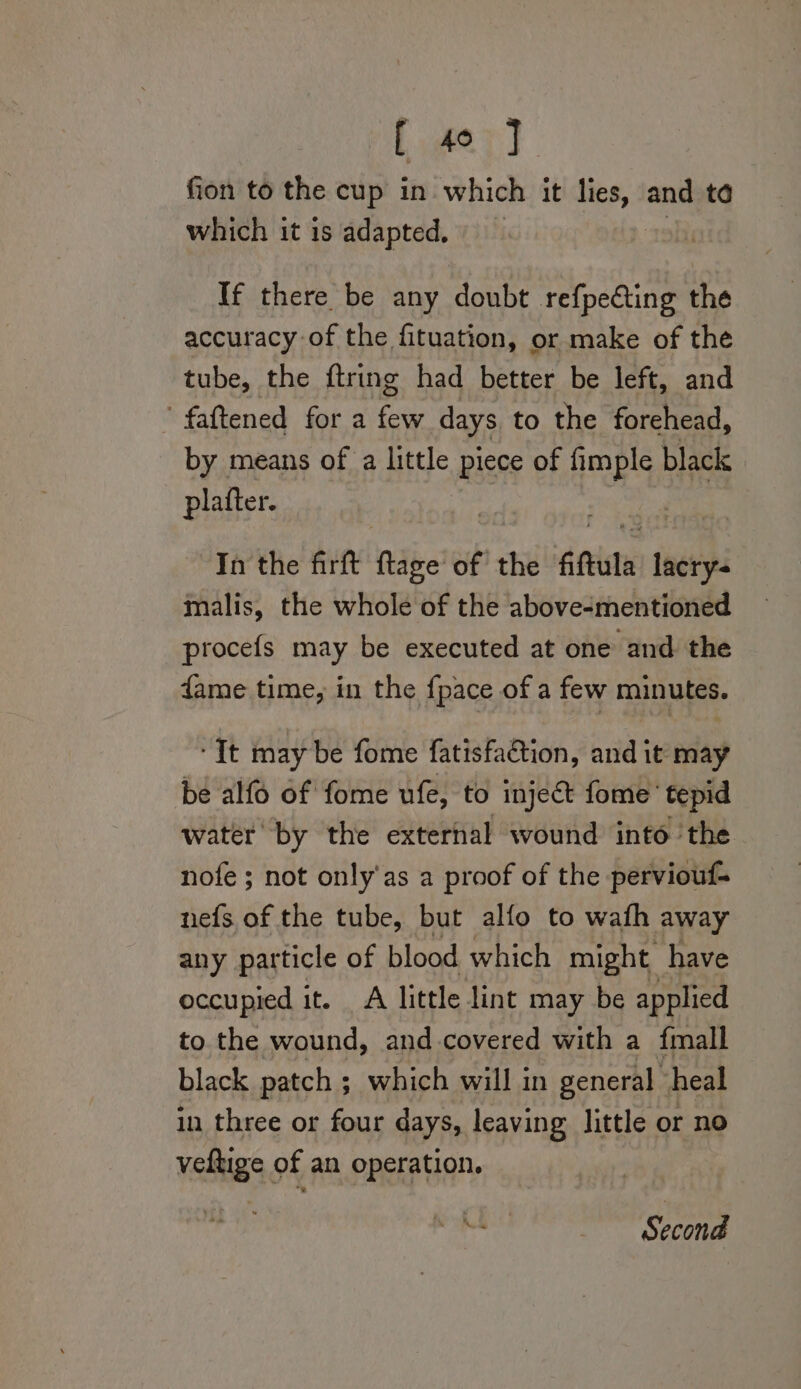 fion to the cup in which it lies, and to which it is adapted, If there be any doubt refpecting the accuracy-of the fituation, or make of the tube, the ftring had better be left, and fattened for a es days to the forehead, by means of a little piece of oy: black plafter. In the firft ftage of the fiftula tne malis, the whole of the above-mentioned procefs may be executed at one and. the dame time, in the fpace of a few minutes. ‘Tt may be fome fatisfaction, and it may be alfo of fome ufe, to inject fome tepid water by the external wound into the nofe ; not only'as a proof of the perviouf- nefs of the tube, but alfo to wafh away any particle of blood which might have occupied it. A little lint may be applied to the wound, and-covered with a fmall black patch ; which will in general heal in three or four days, leaving little or no veltige of an operation. Second