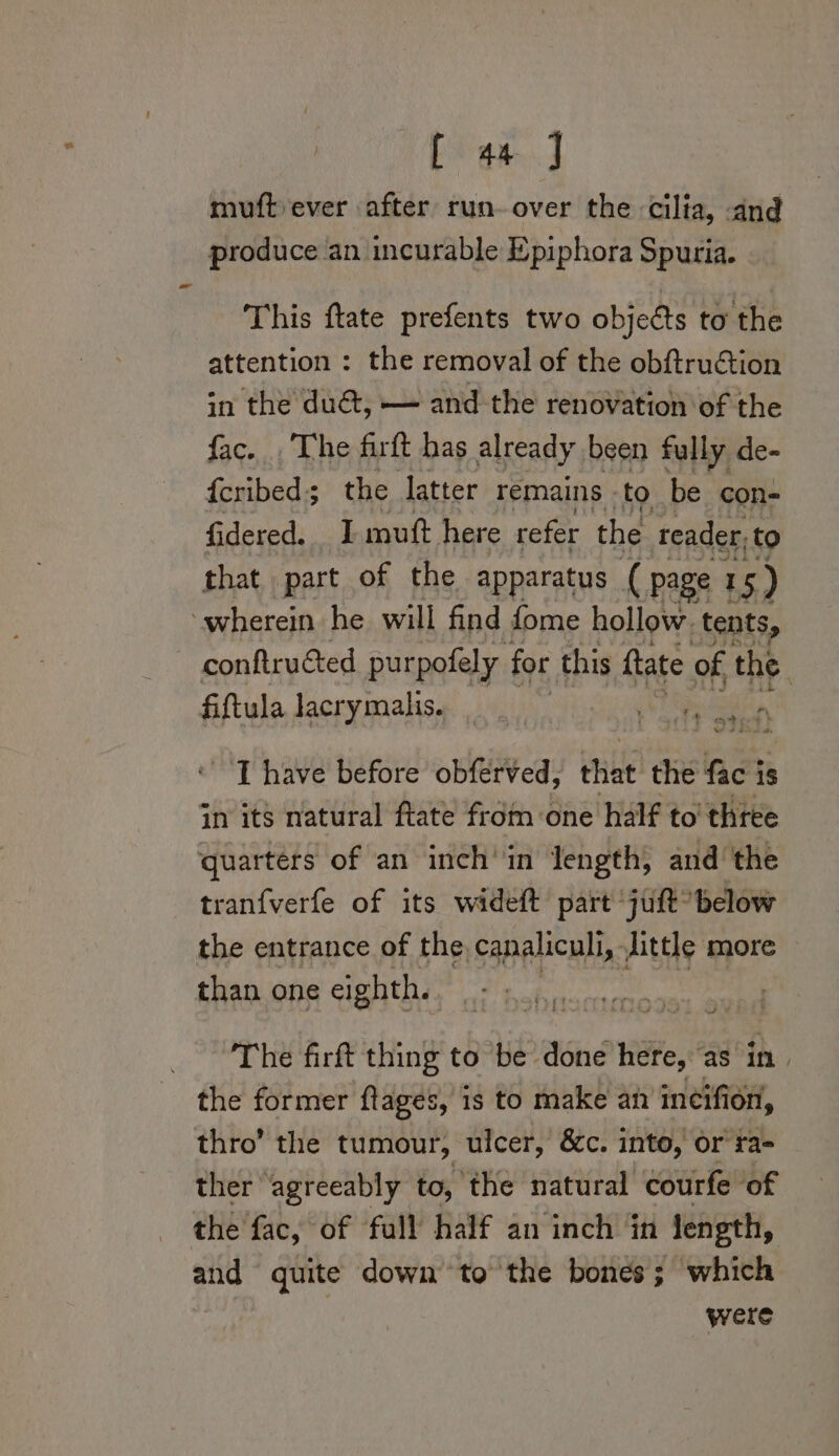 muft ever after run. over the cilia, and produce an incurable Epiphora Spuria. This ftate prefents two objects to the attention : the removal of the obftruétion in the du@t, — and the renovation of the fac. .The farft has already been fully de- f{cribed; the latter remains to be con- fidered. I mutt here refer the reader; to that part of the apparatus ( page 3 I 5) ‘wherein he will find fome hollow. tents, conftructed purpofely for this ftate of the. fiftula lacrymalis. ee ce en J have before obferved, that the fac is in its natural ftate from one half to' three quarters of an inch’in length, and the tranfverfe of its wideft part juft*below the entrance of the, canaliculi, Jittle more than one eighth. The firft thing to be done Hie ‘as in) the former ftages, 1s to make an incifion, thro’ the tumour, ulcer, &amp;c. into, or ta- ther agreeably to, the natural courfe of the fac, of full half an inch in length, and quite down to the bones; which were