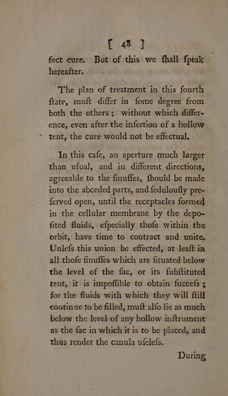 on ae fect cure. But of ca we a a hereafter. ‘The plan of treatment in this fourth ftate, muft differ in fome degree from both the others; without which differ- ence, even after the infertion of a hollow tent, the cure would not be effectual. In this cafe, an aperture much larger than ufval, and in different directions, agreeable to the finuffes, fhould be made into the abceded parts, and feduloufly pre- ferved open, until the receptacles formed in the cellular membrane by the depo- fited fluids, efpecially thofe within the orbit, have time to contract and unite, Unlefs this union be effected, at leaft in all thofe iinuffles which are fituated below the level of the fac, or its fubftituted tent, it is impoffible to obtain fuccefs s for the fluids with which they will ftill continue to be filled, mutt alfo lie as much below the level of any hollow inftrument as the fac in which it is to be placed, and thus render the canula ufelefs. During