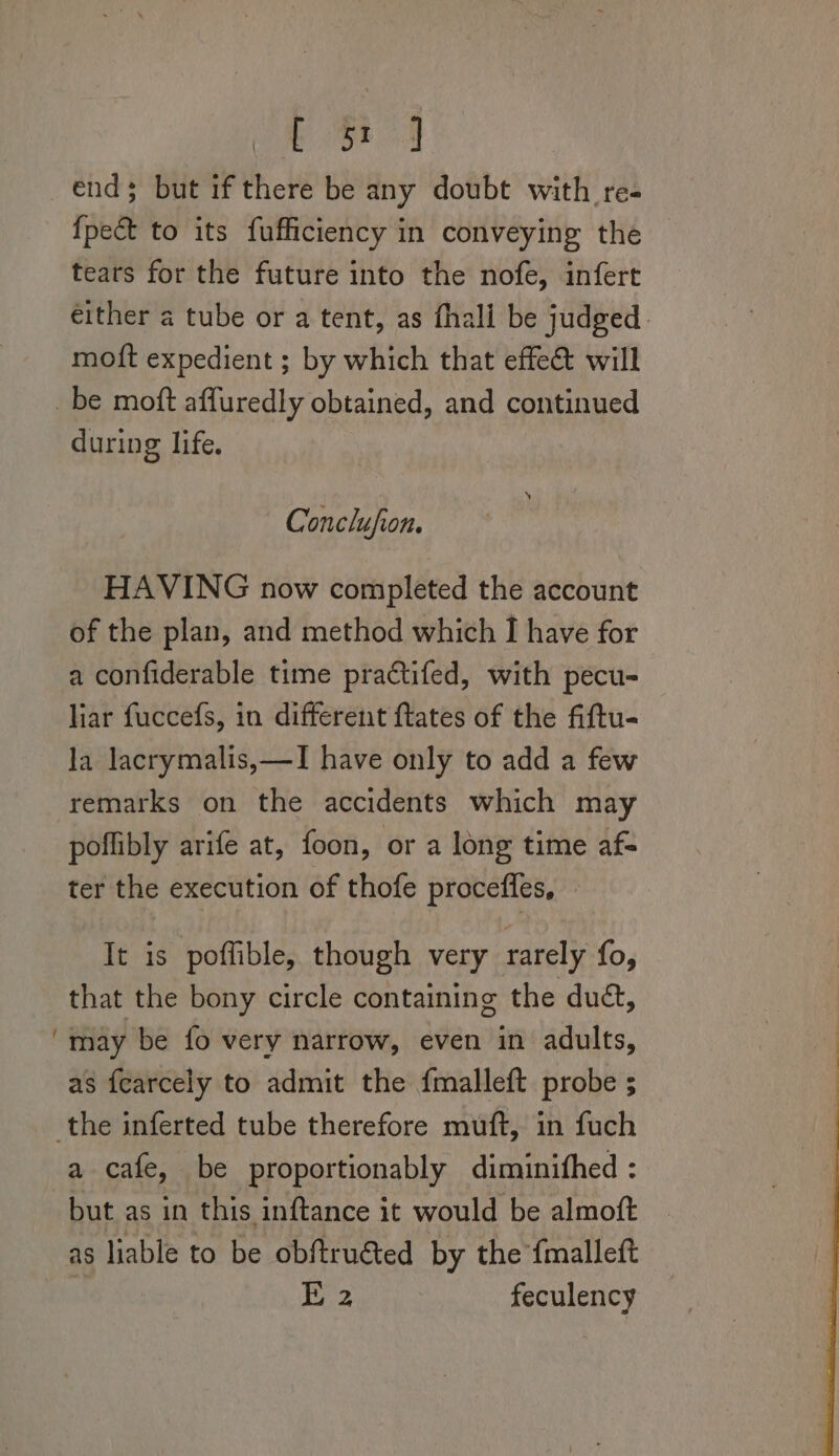 ESF end; but if there be any doubt with re- {pect to its fufficiency in conveying the tears for the future into the nofe, infert motft expedient ; by which that effe&amp; will ~ during life. Conclufion. HAVING now completed the account of the plan, and method which I have for a confiderable time practifed, with pecu- liar fuccefs, in different ftates of the fiftu- la lacrymalis,—I have only to add a few remarks on the accidents which may poflibly arife at, foon, or a long time af- ter the execution of thofe proceffles, It is poffible, though very rarely fo, that the bony circle containing the dué, may be fo very narrow, even in adults, as fearcely to admit the fmalleft probe ; a cafe, be proportionably diminifhed : but as in this inftance it would be almoft