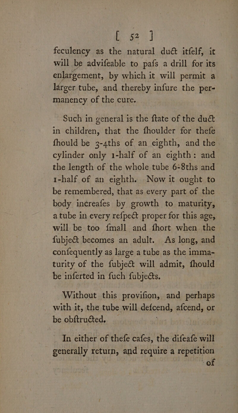 Ee ) feculency as the natural duct itfelf, it will be advifeable to pafs a drill for its enlargement, by which it will permit a larger tube, and thereby infure the per- ares of the cure. Such in general is the ftate of the duc&amp; in children, that the fhoulder for thefe fhould be 3-4ths of an eighth, and the | cylinder only 1-half of an eighth: and the length of the whole tube 6:8ths and i-half of an eighth. Now it ought to be remembered, that as every part of the body increafes by growth to maturity, a tube in every refpect proper for this age, will be too {mall and fhort when the fubje&amp; becomes an adult. As long, and confequently as large a tube as the imma- turity of the (iia will admit, fhould be inferted in fuch fubjeés. Without this provifion, and perhaps with it, the tube will defcends afcend, or be obftructed. In either of thefe cafes, the difeafe will generally return, and require a repetition — of