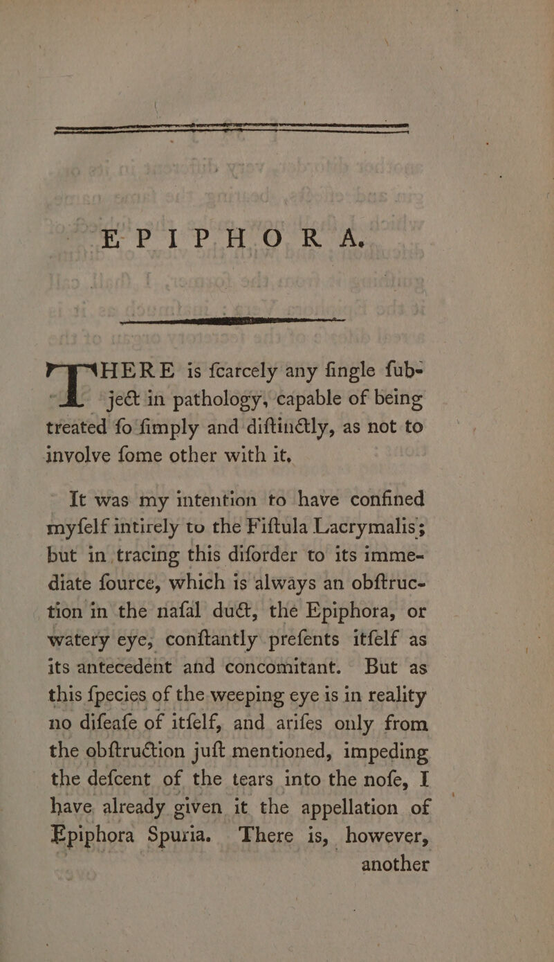 HERE is fearcely any fingle fub- ject in pathology, capable of being treated fo fimply and diftinétly, as not to involve fome other with it, It was my intention to have confined myfelf intirely to the Fiftula Lacrymalis; but in tracing this diforder to its imme- diate fource, which is always an obftruc- tion in the nafal dué&amp;, the Epiphora, or watery eye, conftantly prefents itfelf as its antecedent and concomitant. But as this {pecies of the weeping eye is in reality no difeafe of itfelf, and arifes only from the obftruction juft mentioned, ie the defcent of the tears into the nofe, I have. already given it the appellation of Epiphora Spuria. There is, however, Repeat: Sieh another