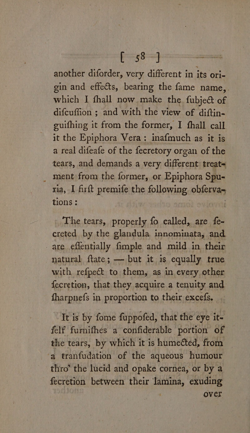 ge tsa. another diforder, very different in its ori- gin and effects, bearing the fame name,_. which I fhall now make the. fubje@ of difcuffion ; and with the view of diftin- guifhing it from the former, I fhall call it the Epiphora Vera: inafmuch as it is a real difeafe of the fecretory organ of the tears, and demands a very different treat= _ ment from the former, or Epiphora Spu- ria, I firft premife the following obferva- tions : | The tears, properly fo called, are fe- creted by the glandula innominata, and are effentially fimple and mild in their natural ftate; — but it is equally true with refpect to them, as in every, other fecretion, that they acquire a tenuity and fharpnefs in proportion to their excefs, It is by fome fuppofed, that the eye it- felf furnifhes a confiderable portion of the tears, by which it is humeéted, from ‘a tranfudation of the aqueous humour thro’ the lucid and opake cornea, or by a fecretion between their lamina, exuding | over