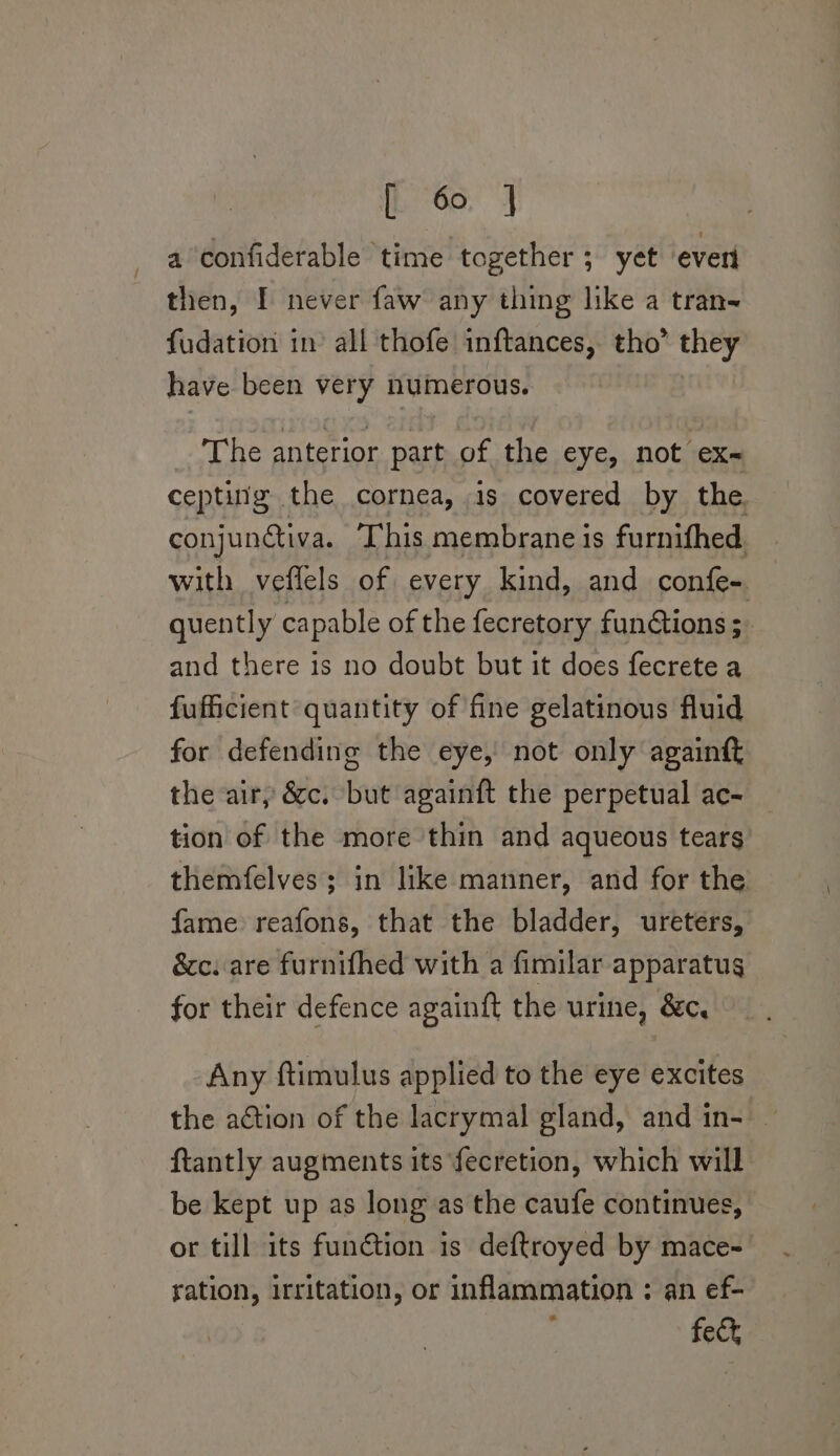 is Go. a confiderable time together ; yet everi then, I never faw any thing like a tran-~ fudation in’ all thofe inftances, tho’ they have been very numerous. The anterior part of the eye, not ex- cepting the cornea, 1s covered by the conjunativa. This membrane is furnithed with veflels of every kind, and confe- quently capable of the fecretory functions; and there is no doubt but it does fecrete a fufficient quantity of fine gelatinous fluid for defending the eye, not only again the air, &amp;c. but againft the perpetual ac- tion of the more thin and aqueous tears themfelves; in like manner, and for the fame reafons, that the bladder, ureters, &amp;c. are furnifhed with a fimilar apparatus for their defence againft the urine, &amp;c, Any ftimulus applied to the eye excites the action of the lacrymal gland, and in- — ftantly augments its fecretion, which will be kept up as long as the caufe continues, or till its function is deftroyed by mace- ration, irritation, or inflammation : an ef- : fect,