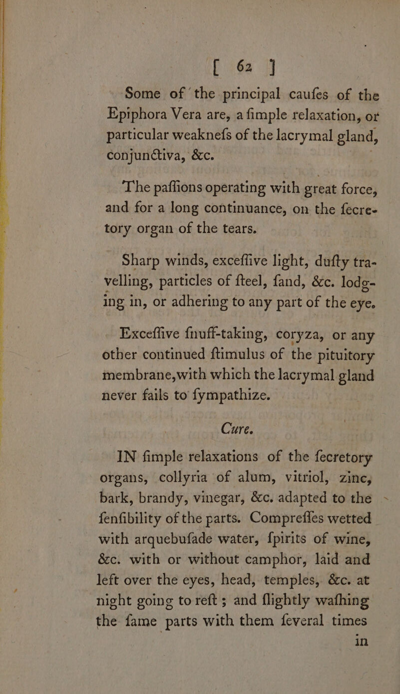 Some of the principal caufes of the Epiphora Vera are, a fimple relaxation, or particular weaknefs of the lacrymal gland, ‘conjunctiva, &amp;c. The paffions operating with great force, and for a long continuance, on the fécre- tory organ of the tears. Sharp winds, exceffive light, dufty tra- _ velling, particles of fteel, fand, &amp;c. lodg- ing in, or adhering to any part of the eye. Exceflive fnuff-taking, coryza, or any other continued ftimulus of the pituitory — membrane,with which the lacrymal gland never fails to’ fympathize. Cure. IN fimple relaxations of the fecretory organs, collyria of alum, vitriol, zine, bark, brandy, vinegar, &amp;c. adapted to the fenfibility of the parts. Comprefies wetted _ _ with arquebufade water, fpirits of wine, &amp;c. with or without camphor, laid and left over the eyes, head, temples, &amp;c. at night going to reft ; and flightly wafhing the fame parts with them feveral times in