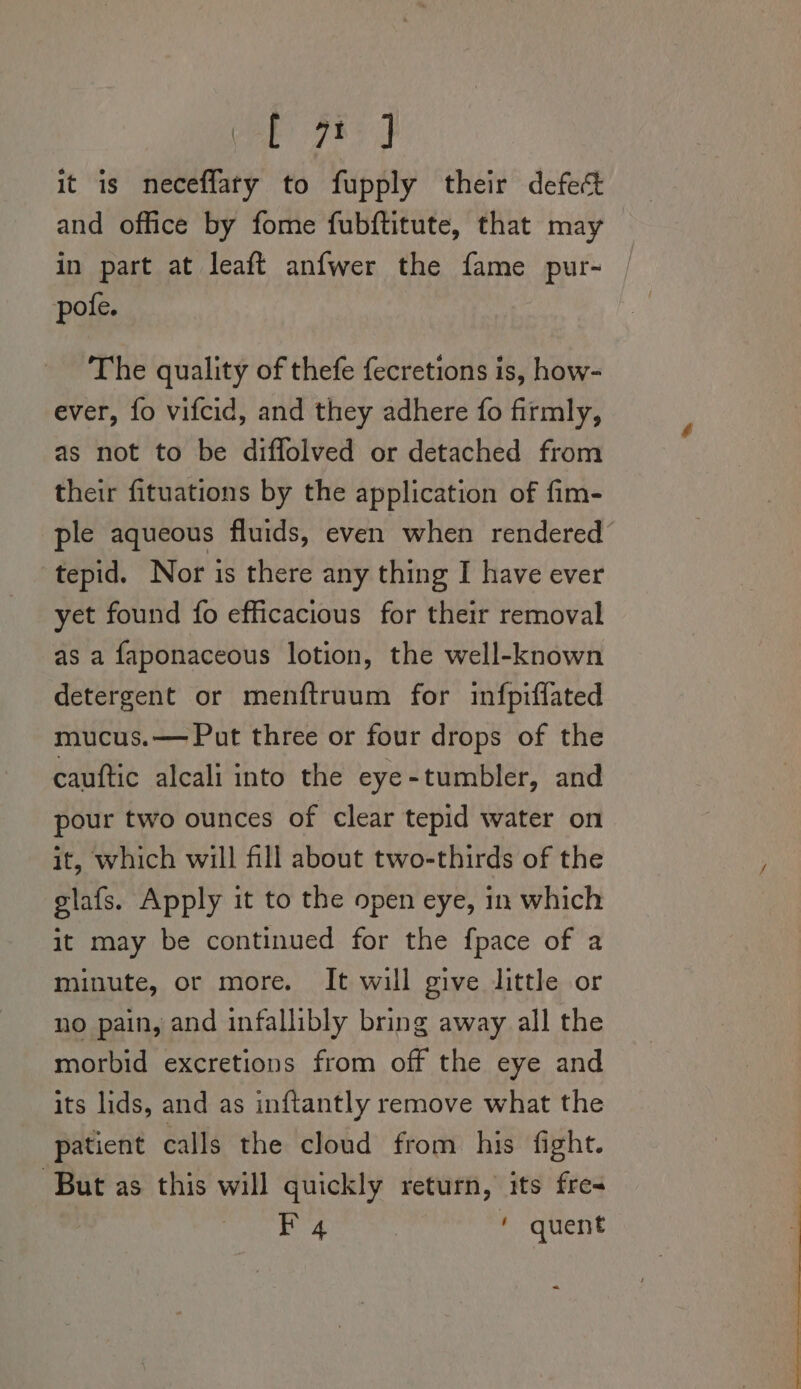 oly hea it is neceflary to fupply their defect _ and office by fome fubftitute, that may in part at leaft anfwer the fame pur- | pote. The quality of thefe fecretions is, how- ever, fo vifcid, and they adhere fo firmly, as not to be diffolved or detached from their fituations by the application of fim- ple aqueous fluids, even when rendered tepid. Nor is there any thing I have ever yet found fo efficacious for their removal as a faponaceous lotion, the well-known detergent or menftruum for infpiffated mucus.— Put three or four drops of the cauftic alcali into the eye-tumbler, and pour two ounces of clear tepid water on it, which will fill about two-thirds of the glafs. Apply it to the open eye, in which it may be continued for the fpace of a minute, or more. It will give little or no pain, and infallibly bring away all the morbid excretions from off the eye and its lids, and as inftantly remove what the patient calls the cloud from his fight. But as this will quickly return, its fre- F 4 * quent