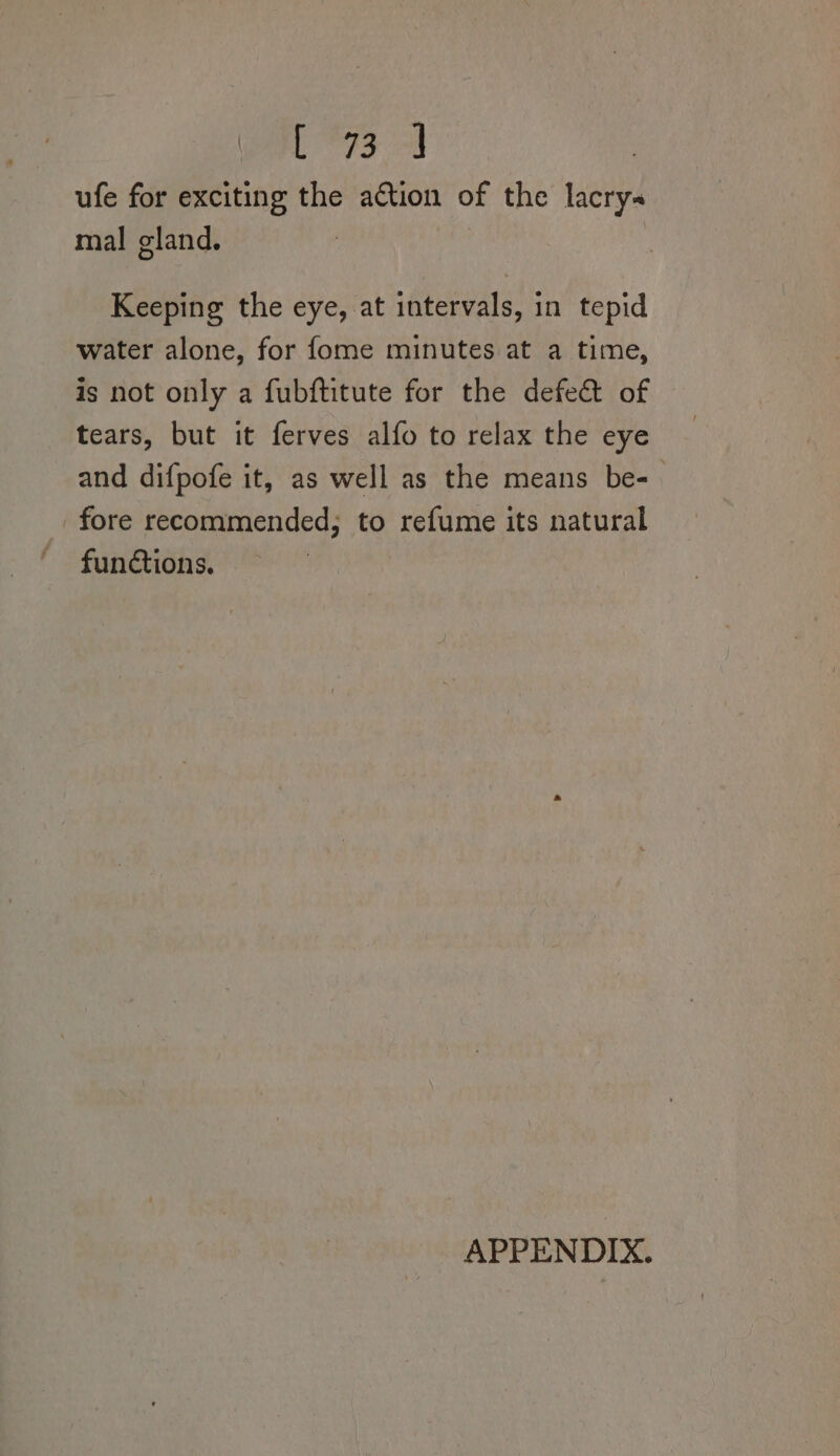 ufe for exciting the action of the lacrys mal gland. Keeping the eye, at intervals, in tepid water alone, for fome minutes at a time, is not only a fubftitute for the defect of tears, but it ferves alfo to relax the eye and difpofe it, as well as the means be-— fore recommended, to refume its natural functions, © APPENDIX.