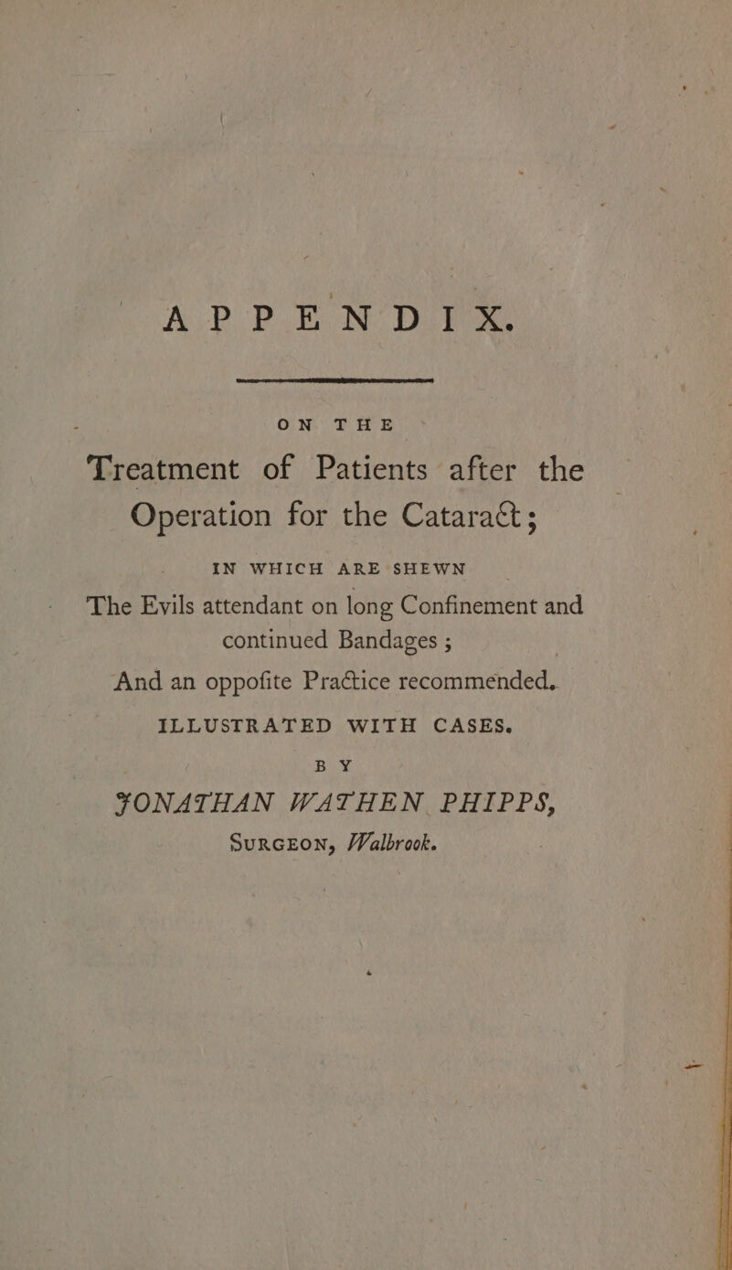 ON. THE ) Treatment of Patients after the Operation for the Cataract; IN WHICH ARE SHEWN The Evils attendant on long Confinement and continued Bandages ; And an oppofite Practice recommended, ILLUSTRATED WITH CASES. BY FONATHAN WATHEN PHIPPS, SurGEON, VValbrook. : oe