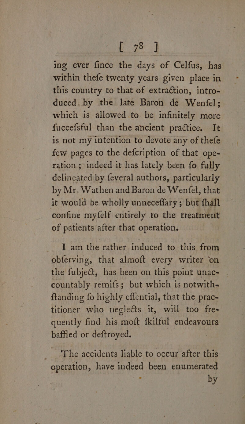 Beet: ing ever fince the days of Celfus, has within thefe twenty years given place in this country to that of extraction, intro- duced. by the late Baron de Wenfel; which is allowed.to be infinitely more fuccefsful than the ancient practice. It is not my intention to devote any of thefe few pages to the defcription of that ope- ration ; indeed it has lately been fo fully delineated by feveral authors, particularly by Mr. Wathen and Baron de Wenfel, that it would be wholly unneceflary; but thall ‘confine myfelf entirely to the treatment of patients after that operation. I am the rather induced to this from obferving, that almoft every writer on the fubje@, has been on this point unac- . countably remifs; but which is notwith- ftanding fo highly effential, that the prac- titioner who neglects it, will too fre- quently find his moft fkilful endeavours baffled or deftroyed. : The accidents liable to occur after this operation, have indeed been enumerated * by