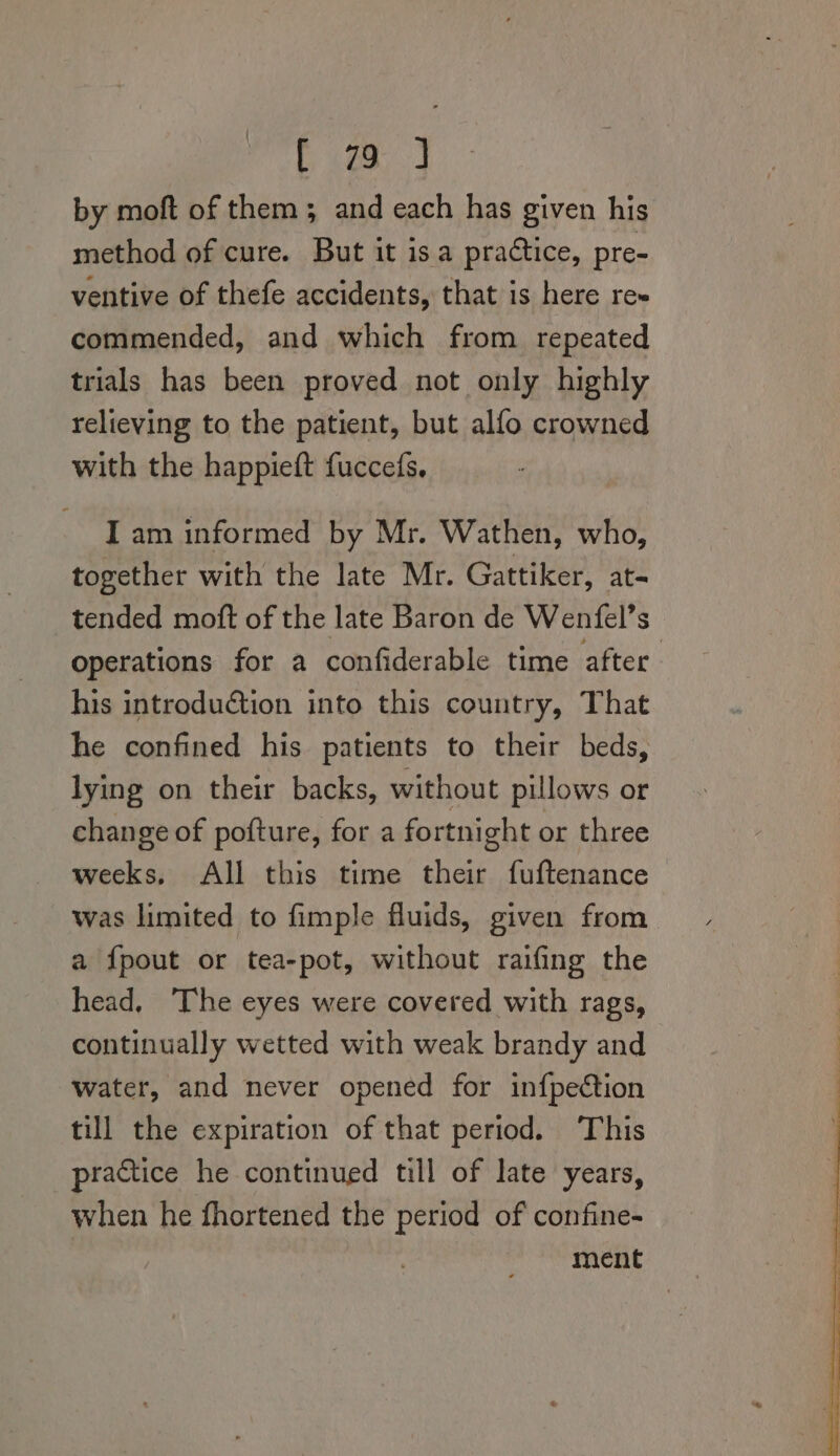 by moft of them; and each has given his method of cure. But it is a practice, pre- ventive of thefe accidents, that is here re~ commended, and which from repeated trials has been proved not only highly relieving to the patient, but alfo crowned with the happieft fuccefs. I am informed by Mr. Wathen, who, together with the late Mr. Gattiker, at- tended moft of the late Baron de Wenfel’s operations for a confiderable time after. his introduction into this country, That he confined his patients to their beds, lying on their backs, without pillows or change of pofture, for a fortnight or three weeks, All this time eee fuftenance was limited to fimple fluids, given from a {pout or tea-pot, without raifing the head, ‘The eyes were covered with rags, continually wetted with weak brandy and Water, and never opened for infpection till the expiration of that period. This practice he continued till of late years, when he fhortened the period of confine- | ment