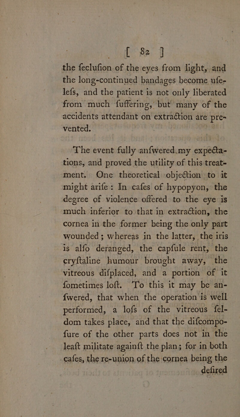 ate Pe the feclufion of the eyes from light, and the long-continued bandages become ufe- lefs, and the patient is not only liberated from much fuffering, but many of the accidents attendant on extraction are pre= vented. | The event fully anfwered.my expea- tions, and proved the utility of this treat- ment. One theoretical -objeétion to it might arife: In cafes of hypopyon, the degree of violence offered to the eye is much inferior to that in extraction, the cornea in the former being the only part wounded ; whereas in the latter, the iris is alfo deranged, the capfule rent, the cryftaline humour brought away, the vitreous difplaced, and a portion of it fometimes loft. ‘To this it may be an- fwered, that when the operation is well performed, a lofs of the vitreous fel- dom takes place, and that the difcompo- fure of the other parts does not in the leaft militate again{t the plan; for in both cafes, the re-union of the cornea being the defired