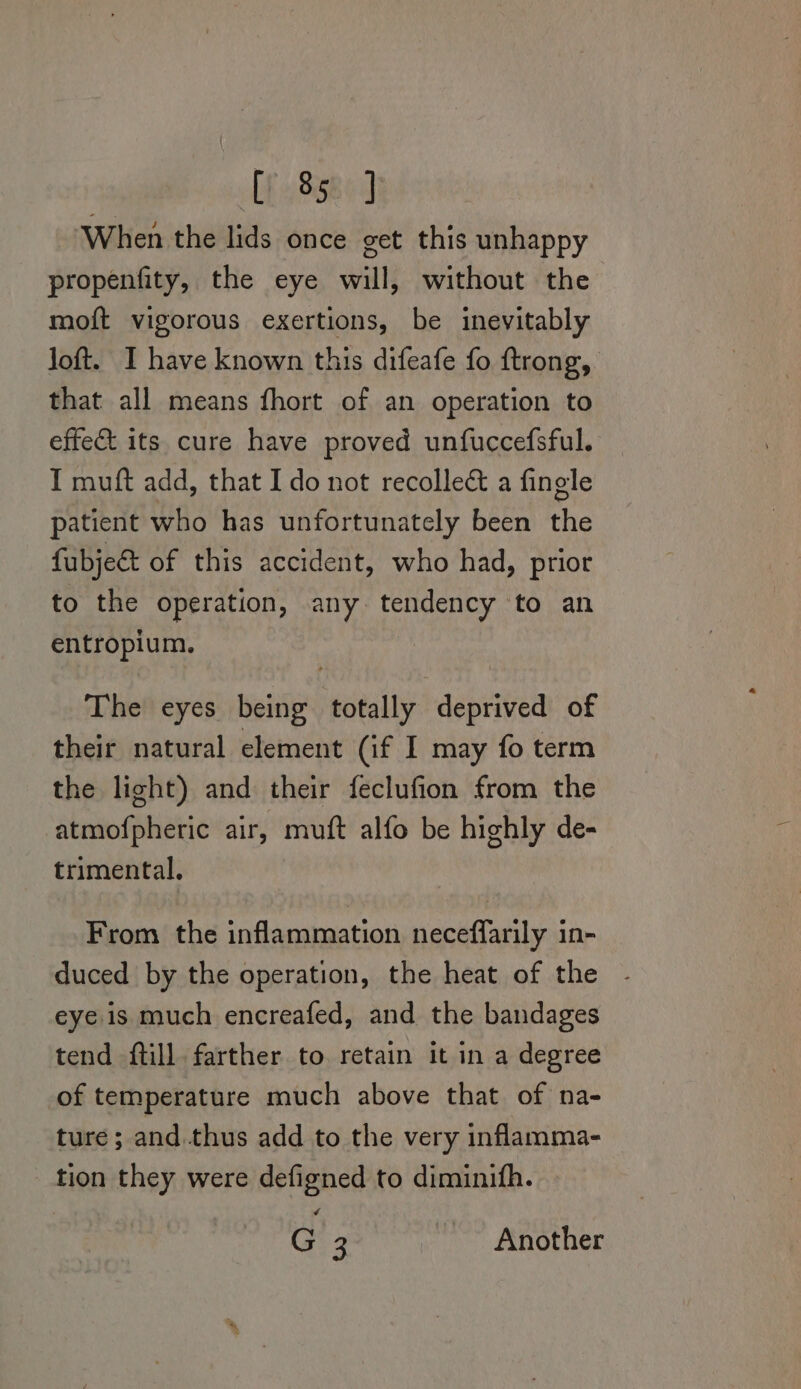 LE 8380) ‘When the lids once get this unhappy propenfity, the eye will, without the moft vigorous exertions, be inevitably loft. I have known this difeafe fo ftrong, that all means fhort of an operation to effect its cure have proved unfuccefsful. I muft add, that I do not recolleé&amp; a fingle patient who has unfortunately been the fubjeé&amp;t of this accident, who had, prior to the operation, any tendency to an entropium. The eyes being totally deprived of their natural element (if I may fo term the light) and their feclufion from the atmofpheric air, muft alfo be highly de- trimental. From the inflammation neceffarily in- duced by the operation, the heat of the - eye is much encreafed, and the bandages tend ftill. farther to retain it in a degree of temperature much above that of na- ture ; and.thus add to the very inflamma- tion they were defigned to diminifh. G 3 Another