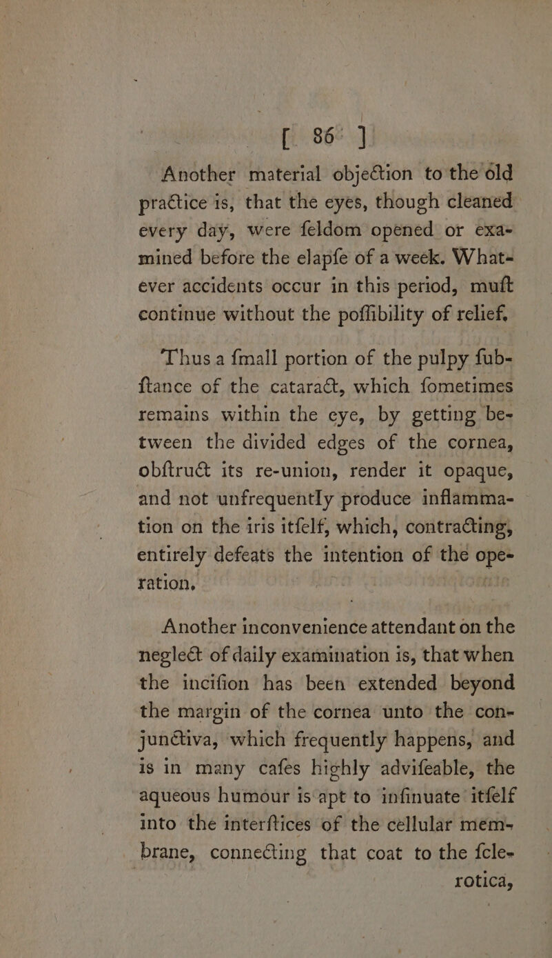 vag 062} Another material objection to the éld practice is, that the eyes, though cleaned every day, were feldom opened or exa- mined before the elapfe of a week. What= ever accidents occur in this period, mutt continue without the poffibility of relief, Thus a {mall portion of the pulpy fub- ftance of the cataract, which fometimes remains within the eye, by getting be- tween the divided edges of the cornea, obftrucé its re-union, render it opaque, and not unfrequently produce inflamma- tion on the iris itfelf, which, contradting, entirely defeats the intention of the ope- ration, Another inconvenience attendant on the neglect of daily examination is, that when the incifion has been extended beyond the margin of the cornea unto the con- junctiva, which frequently happens, and is in many cafes highly advifeable, the aqueous humour is apt to infinuate itfelf into the interftices of the cellular mem- brane, connecting that coat to the fcle- : | : rotica,