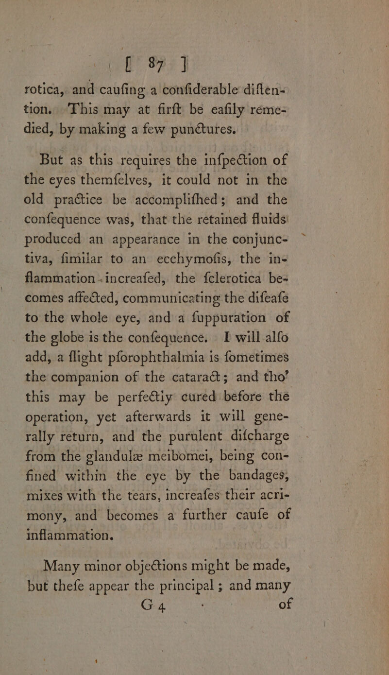 ee. Fe | rotica, and caufing a confiderable diflen- tion. This may at firft be eafily reme- died, by making a few punctures. But as this requires the infpection of the eyes themfelves, it could not in the old practice be accomplifhed; and the confequence was, that the retained fluids’ produced an appearance in the conjunc- tiva, fimilar to an ecchymofis, the in- flammation-increafed, the {clerotica be- comes affected, communicating the difeafe to the whole eye, and a fuppuration of the globe is the confequence. I will alfo add, a flight pforophthalmia is fometimes the companion of the cataraét; and tho’ this may be perfeétiy cured before the operation, yet afterwards it will gene- rally return, and the purulent difcharge from the glandulz meibomei, being con- | fined within the eye by the bandages, mixes with the tears, increafes their acri- mony, and becomes a further caufe of inflammation. Many minor objections might be made, but thefe appear the principal ; and many G 4 of