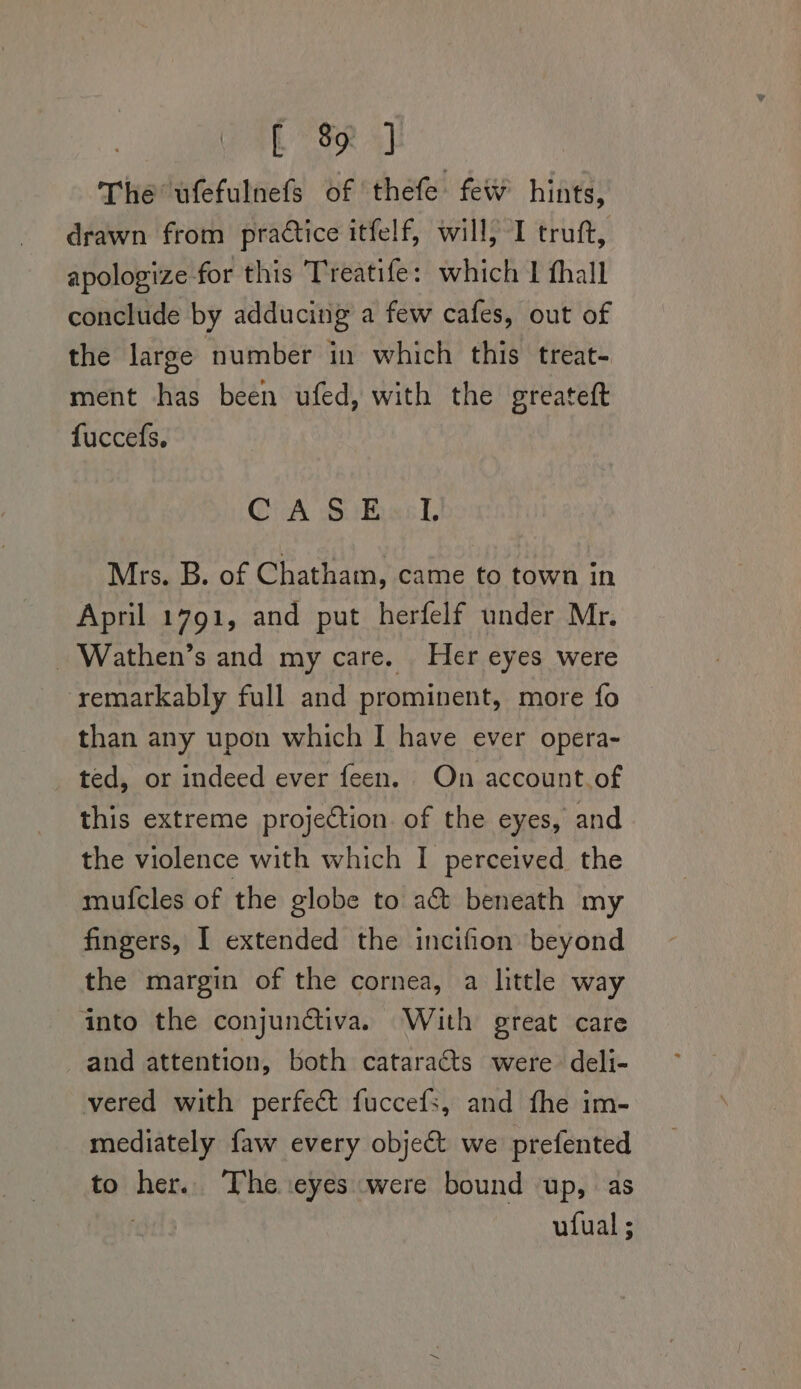 L SR The ufefulnefs of thefe few hints, drawn from practice itfelf, will, I truft, apologize for this Treatife: which I fhall conclude by adducing a few cafes, out of the large number in which this treat- ment has been ufed, with the greateft fuccefs. CA Sikhasl, Mrs. B. of Chatham, came to town in April 1791, and put herfelf under Mr. _ Wathen’s and my care. Her eyes were remarkably full and prominent, more fo than any upon which I have ever opera- ted, or indeed ever feen. On account.of this extreme projection. of the eyes, and the violence with which I perceived the mufcles of the globe to a&amp;t beneath my fingers, 1 extended the incifion beyond the margin of the cornea, a little way into the conjun@tiva. With great care and attention, both cataracts were deli- vered with perfect fuccefs, and fhe im- mediately faw every object we prefented to her. The eyes were bound up, as ufual ;