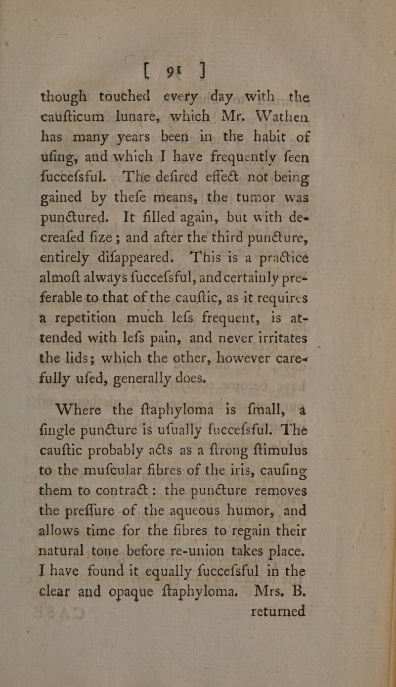 [9 4 though touched every day..with. the caufticum Jlunare, which Mr. Wathen has many years been in the habit of ufing, and which I have frequently feen fuccefsful. The defired effect, not being gained by thefe means, the tumor was punctured. It filled again, but with des creafed fize ; and after the third punéture, entirely difappeared. ‘This is a practice almoft always fuccefsful, and certainly pre- _ ferable to that of the cauftic, as it requires a repetition much lefs frequent, is at- tended with lefs pain, and never irritates the lids; which the other, however care&lt; fully ufed, generally does. Where the ftaphyloma is fmall, 4 fingle punéture is ufually fuccefsful. The cauftic probably acts as a firong ftimulus to the mufcular fibres of the iris, caufing them to contract: the puncture removes the preflure of the aqueous humor, and allows time for the fibres to regain their natural tone before re-union takes place. I have found it equally fuccefsful in the clear and opaque flaphyloma. Mrs. B. returned