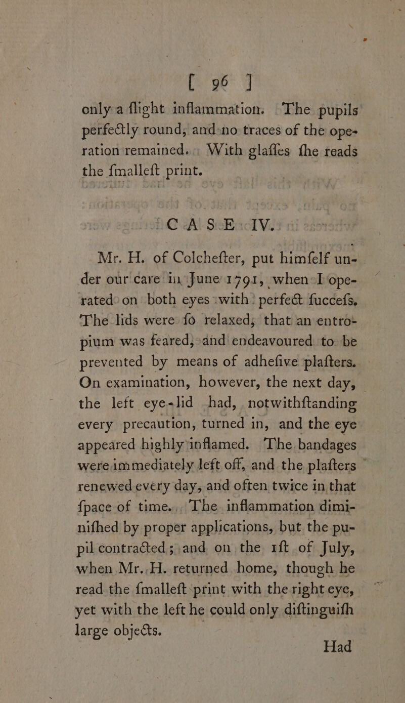 only a fight inflammation. ‘The pupils perfectly round; and&gt;no traces of the ope- ration remained. With glaffes the reads the fmalleft print. 3 CA SB wlv. Mr. H. of Colchefter, put himfelf Seen | der our care in June 1791, when-I ope- rated: on both eyes swith! perfect fuccefs, The lids were fo relaxed; that an entro- pium was feared,»and endeavoured to. be prevented by means of adhefive plafters. On examination, however, the next day, the left eye-lid had, notwithftanding every precaution, turned in, and the eye appeared highly inflamed. ‘The bandages were immediately left off, and the plafters © renewed every day, and often twice in that {pace of time.,, The. inflammation dimi- nifhed by proper applications, but the pu- pil contracted; and on the r1ft of July, when Mr..H. returned home, though he read the {malleft:print with the right eye, yet with the left he could only diftinguifh large objects. Had