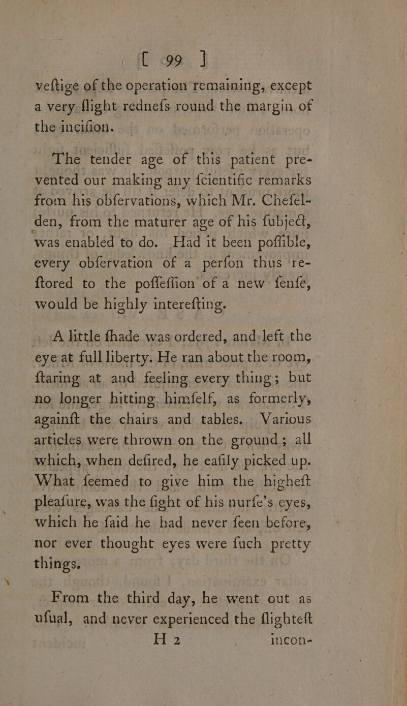 veltige of the operation remaining, except a very flight rednefs round the margin of the incifion. | The tender age of this patient pre- vented our making any {cientific remarks from his obfervations, which Mr. Chefel- den, from the maturer age of his fubjeét, was enabled to do. Had it been poffible, every obfervation of a perfon thus re- {tored to the poffleffion of a new fenfe, would be highly interefting. » A little fhade was ordered, and: left the eye at full liberty. He ran about the room, ftaring at and feeling every thing; but no longer hitting. himfelf, as formerly, againft the chairs and tables. Various articles were thrown on the ground; all which, when defired, he eafily picked up. ‘What feemed to give him the highett pleafure, was the fight of his nurfe’s eyes, ~ which he faid he had never feen before, nor ever thought eyes were fuch pretty things. From the third day, he went out as ufual, and never experienced the flighteft Le | incen-