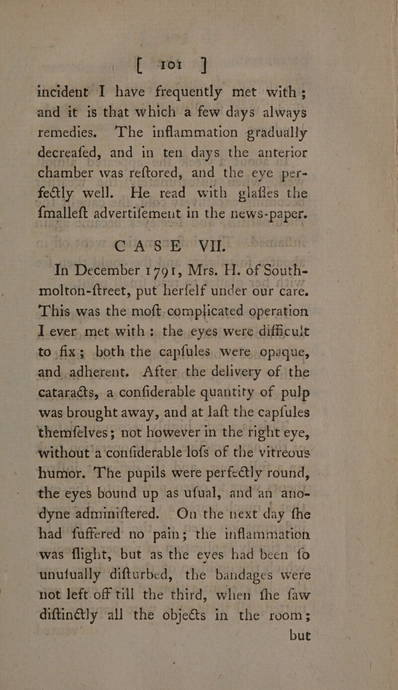 [ aor | incident I have frequently met with; and it is that which a few days always remedies. ‘The inflammation gradually decreafed, and in ten days the anterior chamber was reftored, and the eye per- fely well. He read with gilafles the {malleft advertifement in the news-paper. SUAS IE VAT: wits December 1791, Mrs. H. of South- molton-ftreet, put herfelf under our care. This was the moft complicated operation - Dever, met with; the eyes were difficult to fix; both the capfules were, opaque, and. adherent. After the delivery of the cataracts, a confiderable quantity of pulp was brought away, and at laft the capfules themfelves; not however in the right eye, without a confiderable lofs of the vitreous humor. The pupils were perfectly round, the eyes bound up as ufual, and an ano- dyne adminiftered. On the next’ day the had fuffered no pain; the inflammation was flight, but as the eyes had been fo unufually difturbed, the bandages were not left off till the third, when the faw diftinétly all the obje&amp;s in the room; but