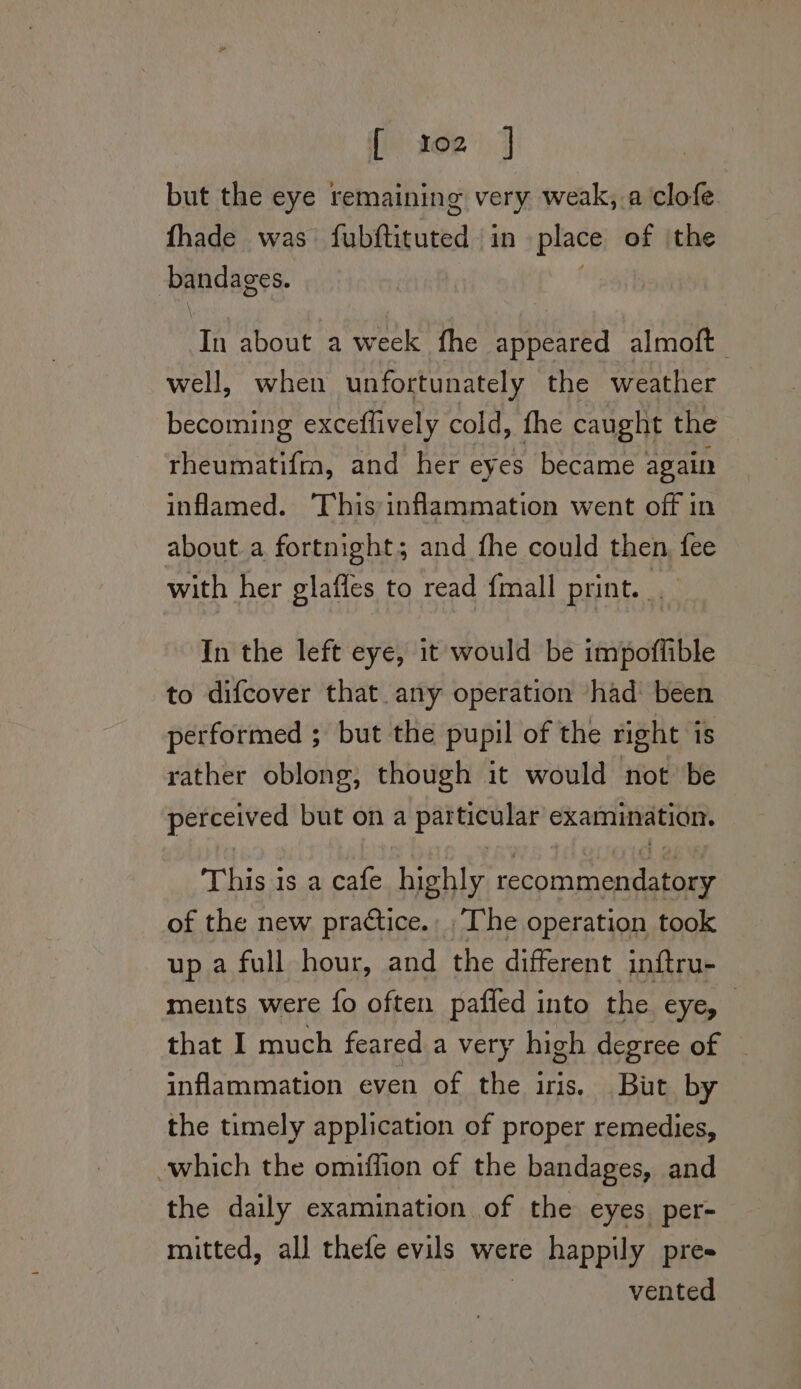 [ x02 | but the eye remaining very weak,.a clofe fhade was fabitiguted: in place of the bandages. In about a week fhe appeared almoft well, when unfortunately the weather becoming exceflively cold, fhe caught the rheumatifm, and her eyes became again inflamed. This:inflammation went off in about a fortnight; and fhe could then, fee with her glafles to read {mall print. In the left eye, it would be impoffible to difcover that any operation ‘had’ been performed ; but the pupil of the right is rather oblong, though it would not’ be pereeiv ed but ona particular examination. This is a cafe highly Meee 8 of the new practice. ‘The operation took up a full hour, and the different inftru- ments were fo often pafled into the eye, that I much feared a very high degree of — inflammation even of the iris. But by the timely application of proper remedies, which the omiffion of the bandages, and the daily examination of the eyes per- mitted, all thefe evils were happily pres vented