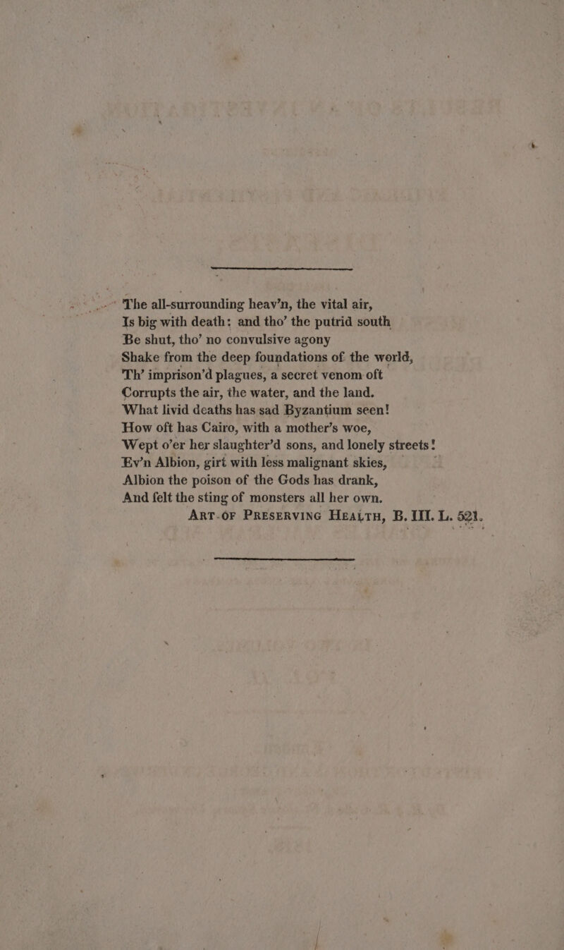 Is big with death: and tho’ the putrid south Be shut, tho’ no convulsive agony Shake from the deep foundations of the world, Th’ imprison’d plagues, a secret venom oft Corrupts the air, the water, and the land. What livid deaths has sad Byzantium seen! How oft has Cairo, with a mother’s woe, Wept o’er her slaughter’d sons, and lonely streets: Ev’n Albion, girt with less malignant skies, Albion the poison of the Gods has drank, And felt the sting of monsters all her own. ART-OF PREsERVING Heattn, B. III. L. 521.