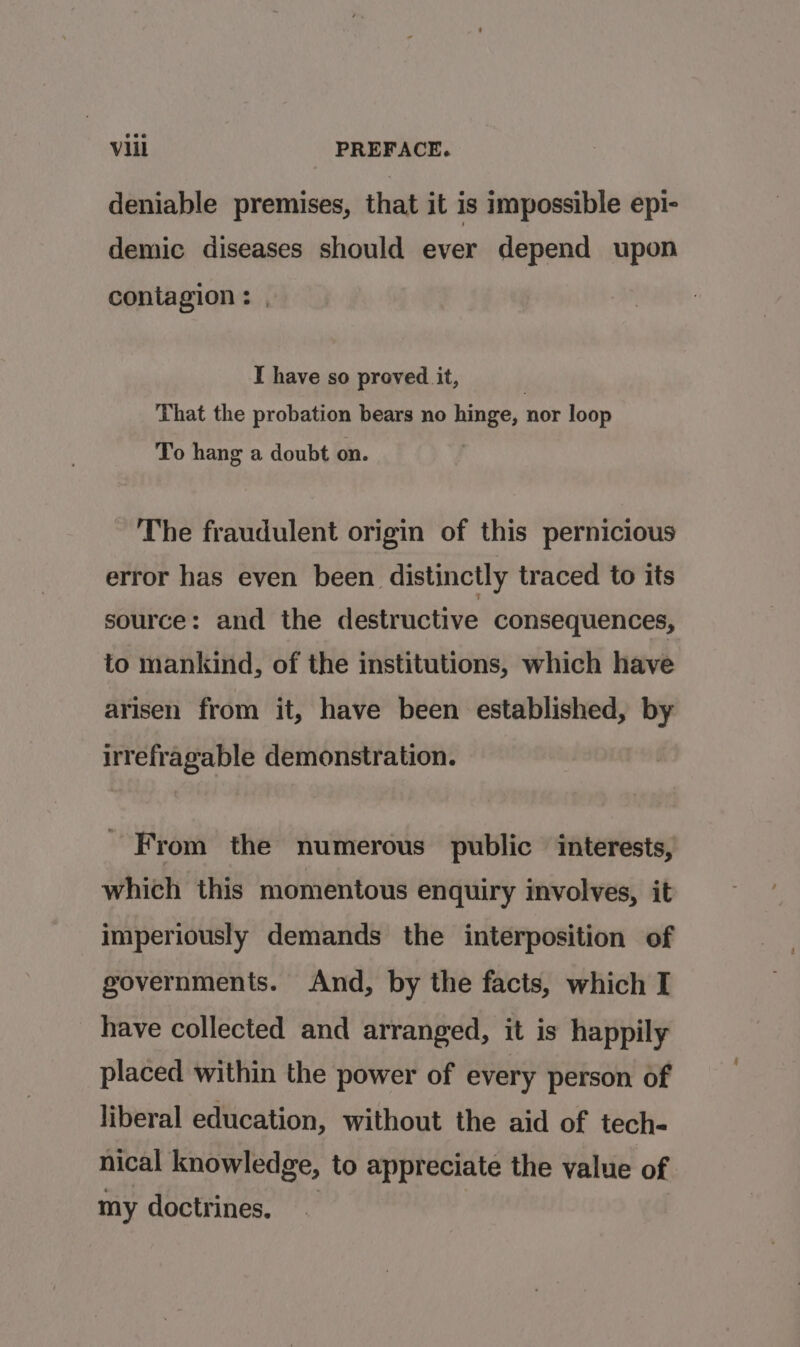 deniable premises, that it is impossible epi- demic diseases should ever depend upon contagion : I have so proved it, That the probation bears no hinge, nor loop To hang a doubt on. The fraudulent origin of this pernicious error has even been distinctly traced to its source: and the destructive consequences, to mankind, of the institutions, which have arisen from it, have been established, by irrefragable demonstration. - From the numerous public interests, which this momentous enquiry involves, it imperiously demands the interposition of governments. And, by the facts, which I have collected and arranged, it is happily placed within the power of every person of liberal education, without the aid of tech- nical knowledge, to appreciate the value of my doctrines.