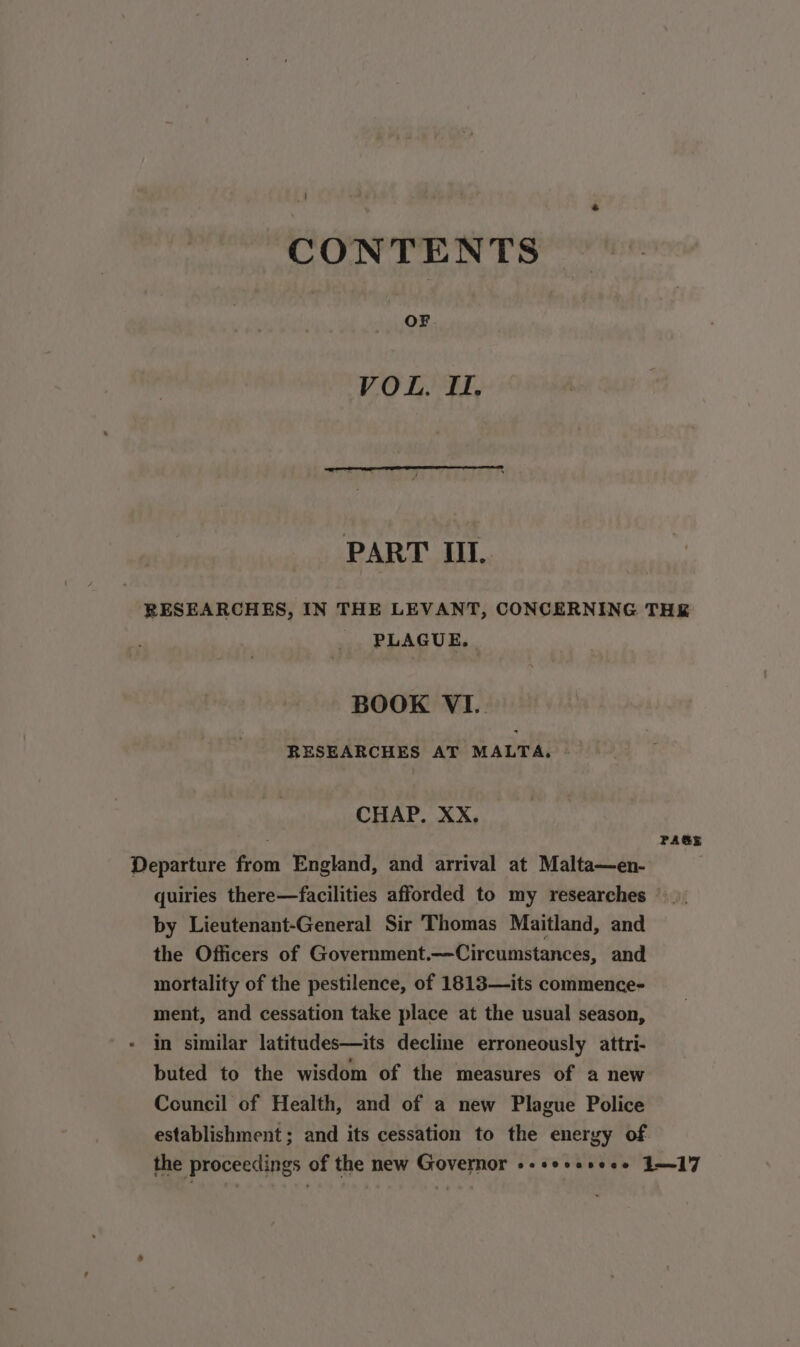 CONTENTS VOL, II. PART III. RESEARCHES, IN THE LEVANT, CONCERNING THE PLAGUE. | BOOK VI. RESEARCHES AT MALTA, CHAP. XX, E PAGE Departure from England, and arrival at Malta—en- quiries there—facilities afforded to my researches | by Lieutenant-General Sir Thomas Maitland, and the Officers of Government.—Circumstances, and mortality of the pestilence, of 1813—its commence- ment, and cessation take place at the usual season, in similar latitudes—its decline erroneously attri- buted to the wisdom of the measures of a new Council of Health, and of a new Plague Police establishment; and its cessation to the energy of the proceedings of the new Governor «-sessseee 117