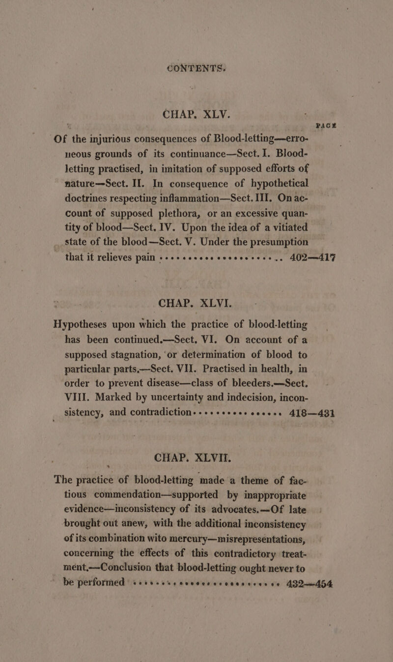 CHAP. XLV. ‘ : PAGE Of the injurious consequences of Blood-letting—erro- neous grounds of its continuance—Sect. I. Blood- letting practised, in imitation of supposed efforts of nature—Sect. II. In consequence of hypothetical doctrines respecting inflammation—Sect. III. On ac- count of supposed plethora, or an excessive quan- tity of blood—Sect. IV. Upon the idea of a vitiated state of the blood—Sect. V. Under the presumption ~ that it relieves pain +-++sessesccescerees., 402—417 CHAP. XLVI. Hypotheses upon which the practice of blood-letting has been continued.—Sect. VI. On account of a supposed stagnation, ‘or determination of blood to particular parts—Sect. VII. Practised in health, in order to prevent disease—class of bleeders.—Sect. VIII. Marked by uncertainty and indecision, incon- sistency, and contradiction.-+++eesseseeeees 418—431 CHAP. XLVII. The practice of blood-letting made a theme of fac- tious commendation—supported by inappropriate evidence—inconsistency of its advocates.—Of late brought out anew, with the additional inconsistency of its combination wito mercury—misrepresentations, concerning the effects of this contradictory treat- mént,—-Conclusion that blood-letting ought never to * be perforthed (460s. sus seceesecenenvioes vie AZQumdh4