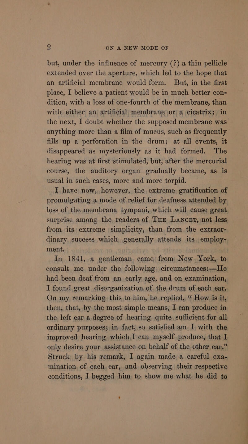 but, under the influence of mercury (?) a thin pellicle extended over the aperture, which led to the hope that an artificial membrane would form. But, in the first place, I believe a patient would be in much better con- dition, with a loss of one-fourth of the membrane, than with either an artificial membrane jor a cicatrix; in the next, I doubt whether the supposed membrane was anything more than a film of mucus, such as frequently fills up a perforation in the drum; at all events, it disappeared as mysteriously as it had formed. The hearing was at first stimulated, but, after the mercurial course, the auditory organ gradually became, as is usual in such cases, more and more torpid. I, have now, however, the extreme gratification of promulgating a mode of relief for deafness attended by loss of the membrana tympani, which will cause great surprise among the readers of THe Lancet, not less from its extreme simplicity, than from the extraor- dinary success which generally attends its employ- ment. In 1841, a gentleman came from New York, to consult me under the following circumstances:—He had been deaf from an early age, and on examination, I found great disorganization of the drum of each ear. On my remarking this to him, he replied,, “‘ How is it, then, that, by the most simple means, I can produce in the left ear a degree of hearing quite sufficient for all ordinary purposes; in fact, so satisfied am I with the improved hearing which I can myself produce, that I only desire your assistance on behalf of the other ear.” Struck by his remark, I again made a careful exa- mination, of each ear, and observing their respective conditions, I begged him to show me what he did to