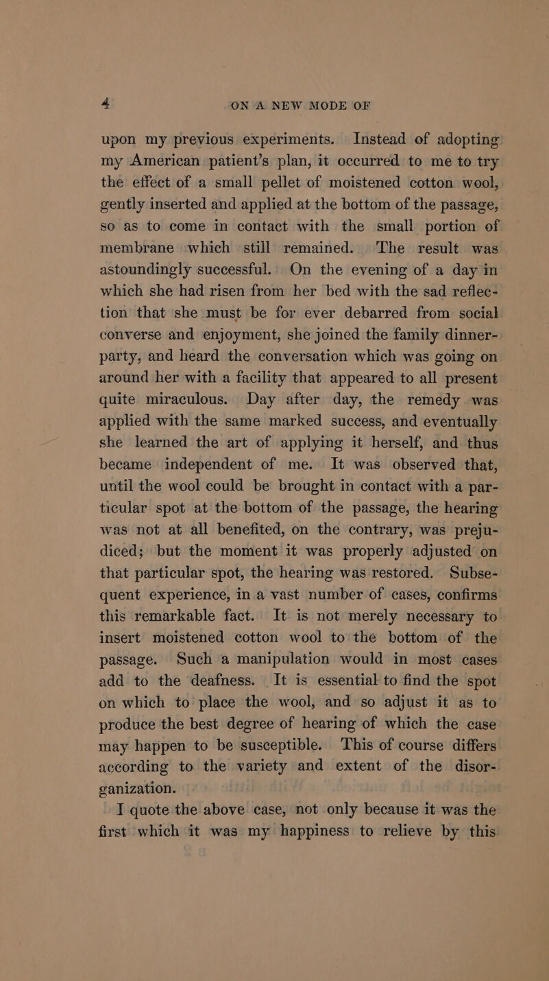 upon my previous experiments. Instead of adopting my American patient’s plan, it occurred to me to try the effect of a small pellet of moistened cotton wool, gently inserted and applied at the bottom of the passage, so as to come in contact with the small portion of membrane which still remained. The result was astoundingly successful. On the evening of a day in which she had risen from her bed with the sad reflec- tion that she must be for ever debarred from social converse and enjoyment, she joined the family dinner- party, and heard the conversation which was going on around her with a facility that appeared to all present quite miraculous. Day after day, the remedy was applied with the same marked success, and eventually she learned the art of applying it herself, and. thus became independent of me. It was observed that, until the wool could be brought in contact with a par- ticular spot at the bottom of the passage, the hearing was not at all benefited, on the contrary, was preju- diced; but the moment it was properly adjusted’ on that particular spot, the hearing was restored. Subse- quent experience, in a vast number of cases, confirms this remarkable fact. It is not merely necessary to insert moistened cotton wool to the bottom of the passage. Such a manipulation would in most cases add to the deafness. It is essential to find the spot on which to place the wool, and so adjust it as to produce the best degree of hearing of which the case may happen to be susceptible. This of course differs according to the variety and extent of the disor- ganization. I quote the above case, not only because it was the first which it was my happiness to relieve by this