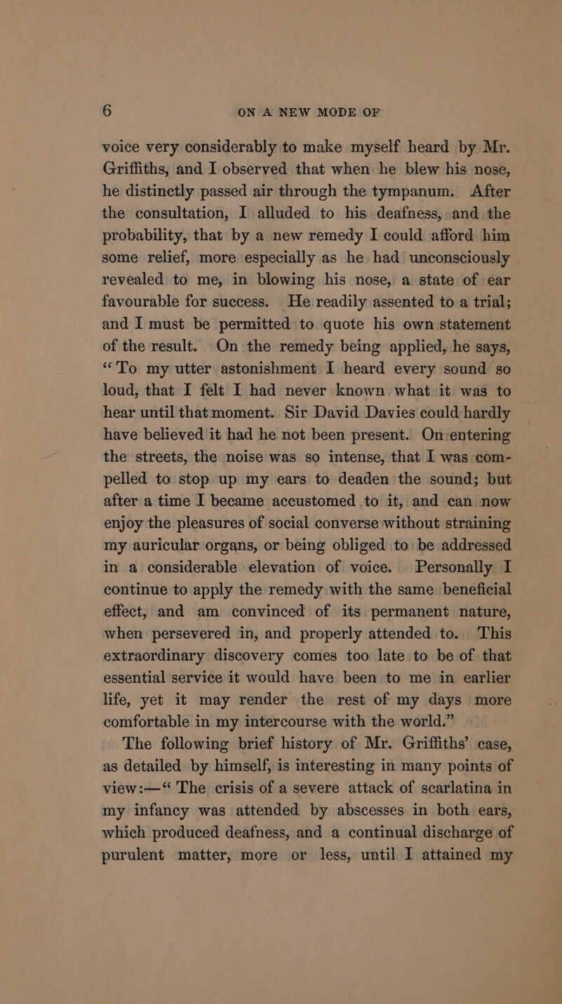 voice very considerably to make myself heard by Mr. Griffiths, and I observed that when he blew his nose, he distinctly passed air through the tympanum. After the consultation, I alluded to his deafness, and the probability, that by a new remedy I could afford him some relief, more especially as he had unconsciously revealed to me, in blowing his nose, a state of ear favourable for success. He readily assented to a trial; and I must be permitted to quote his own statement of the result. On the remedy being applied, he says, “To my utter astonishment I heard every sound so loud, that I felt I had never known what it was to hear until that moment. Sir David Davies could hardly have believed it had he not been present. On-entering the streets, the noise was so intense, that I was com- pelled to stop up my ears to deaden the sound; but after a time I became accustomed .to it, and can now enjoy the pleasures of social converse without straining my auricular organs, or being obliged to be addressed in a considerable elevation of voice. Personally I continue to apply the remedy with the same beneficial effect, and am convinced of its permanent nature, when persevered in, and properly attended to. This extraordinary discovery comes too late to be of that essential service it would have been to me in earlier life, yet it may render the rest of my days more comfortable in my intercourse with the world.” The following brief history of Mr. Griffiths’ case, as detailed by himself, is interesting in many points of view:—‘“ The crisis of a severe attack of scarlatina in my infancy was attended by abscesses in both ears, which produced deafness, and a continual discharge of purulent matter, more or less, until I attained my